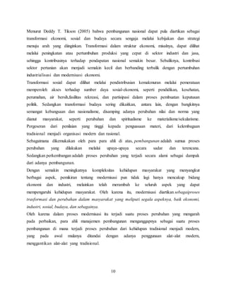 10
Menurut Deddy T. Tikson (2005) bahwa pembangunan nasional dapat pula diartikan sebagai
transformasi ekonomi, sosial dan budaya secara sengaja melalui kebijakan dan strategi
menuju arah yang diinginkan. Transformasi dalam struktur ekonomi, misalnya, dapat dilihat
melalui peningkatan atau pertumbuhan produksi yang cepat di sektor industri dan jasa,
sehingga kontribusinya terhadap pendapatan nasional semakin besar. Sebaliknya, kontribusi
sektor pertanian akan menjadi semakin kecil dan berbanding terbalik dengan pertumbuhan
industrialisasi dan modernisasi ekonomi.
Transformasi sosial dapat dilihat melalui pendistribusian kemakmuran melalui pemerataan
memperoleh akses terhadap sumber daya sosial-ekonomi, seperti pendidikan, kesehatan,
perumahan, air bersih,fasilitas rekreasi, dan partisipasi dalam proses pembuatan keputusan
politik. Sedangkan transformasi budaya sering dikaitkan, antara lain, dengan bangkitnya
semangat kebangsaan dan nasionalisme, disamping adanya perubahan nilai dan norma yang
dianut masyarakat, seperti perubahan dan spiritualisme ke materialisme/sekularisme.
Pergeseran dari penilaian yang tinggi kepada penguasaan materi, dari kelembagaan
tradisional menjadi organisasi modern dan rasional.
Sebagaimana dikemukakan oleh para para ahli di atas, pembangunan adalah sumua proses
perubahan yang dilakukan melalui upaya-upaya secara sadar dan terencana.
Sedangkan perkembangan adalah proses perubahan yang terjadi secara alami sebagai dampak
dari adanya pembangunan.
Dengan semakin meningkatnya kompleksitas kehidupan masyarakat yang menyangkut
berbagai aspek, pemikiran tentang modernisasi pun tidak lagi hanya mencakup bidang
ekonomi dan industri, melainkan telah merambah ke seluruh aspek yang dapat
mempengaruhi kehidupan masyarakat. Oleh karena itu, modernisasi diartikan sebagaiproses
trasformasi dan perubahan dalam masyarakat yang meliputi segala aspeknya, baik ekonomi,
industri, sosial, budaya, dan sebagainya.
Oleh karena dalam proses modernisasi itu terjadi suatu proses perubahan yang mengarah
pada perbaikan, para ahli manajemen pembangunan menganggapnya sebagai suatu proses
pembangunan di mana terjadi proses perubahan dari kehidupan tradisional menjadi modern,
yang pada awal mulanya ditandai dengan adanya penggunaan alat-alat modern,
menggantikan alat-alat yang tradisional.
 