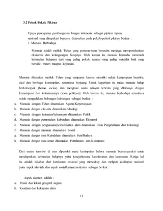 11
3.2 Pokok-Pokok Pikiran
Upaya pencapaian pembangunan bangsa indonesia sebagai pijakan tujuan
nasional yang disepakati bersama didasarkan pada pokok-pokok pikiran berikut :
1. Manusia Berbudaya
Manusia adalah mahluk Tuhan yang pertama-tama berusaha menjaga, mempertahankan
eksistensi dan kelangsungan hidupnya. Oleh karena itu, manusia berusaha memenuhi
kebutuhan hidupnya dari yang paling pokok sampai yang paling mutakhir baik yang
bersifat materi maupun kejiwaan.
Manusia dikatakan mahluk Tuhan yang sempurna karena memiliki naluri, kemampuan berpikir,
akal dan berbagai ketrampilan, senantiasa berjuang. Untuk keperluan itu maka manusia hidup
berkelompok (homo socius) dan menghuni suatu wilayah tertentu yang dibinanya dengan
kemampuan dan kekuasaannya (zoon politicon). Oleh karena itu, manusia berbudaya senantiasa
selalu mengadakan hubungan-hubungan sebagai berikut :
a. Manusia dengan Tuhan dinamakan Agama/Kepercayaan
b. Manusia dengan cita-cita dinamakan Ideologi
c. Manusia dengan kekuatan/kekuasaan dinamakan Politik
d. Manusia dengan pemenuhan kebutuhan dinamakan Ekonomi
e. Manusia dengan penguasaan/pemanfaatan alam dinamakan Ilmu Pengetahuan dan Teknologi
f. Manusia dengan manusia dinamakan Sosial
g. Manusia dengan rasa Keindahan dinamakan Seni/Budaya
h. Manusia dengan rasa aman dinamakan Pertahanan dan Keamanan
Dari uraian tersebut di atas diperoleh suatu kesimpulan bahwa manusia bermasyarakat untuk
mendapatkan kebutuhan hidupnya yaitu kesejahteraan, keselamatan dan keamanan. Ketiga hal
itu adalah hakekat dari ketahanan nasional yang mencakup dan meliputi kehidupan nasional
yaitu aspek alamiah dan aspek sosial/kemasyarakatan sebagai berikut :
Aspek alamiah adalah :
a. Posisi dan lokasi geografi negara
b. Keadaan dan kekayaan alam
 