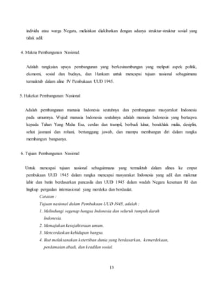 13
individu atau warga Negara, melainkan diakibatkan dengan adanya struktur-struktur sosial yang
tidak adil.
4. Makna Pembangunan Nasional.
Adalah rangkaian upaya pembangunan yang berkesinambungan yang meliputi aspek politik,
ekonomi, sosial dan budaya, dan Hankam untuk mencapai tujuan nasional sebagaimana
termaktub dalam aline IV Pembukaan UUD 1945.
5. Hakekat Pembangunan Nasional
Adalah pembangunan manusia Indonesia seutuhnya dan pembangunan masyarakat Indonesia
pada umumnya. Wujud manusia Indonesia seutuhnya adalah manusia Indonesia yang bertaqwa
kepada Tuhan Yang Maha Esa, cerdas dan trampil, berbudi luhur, berakhlak mulia, desiplin,
sehat jasmani dan rohani, bertanggung jawab, dan mampu membangun diri dalam rangka
membangun bangsanya.
6. Tujuan Pembangunan Nasional
Untuk mencapai tujuan nasional sebagaimnana yang termaktub dalam alinea ke empat
pembukaan UUD 1945 dalam rangka mencapai masyarakat Indonesia yang adil dan makmur
lahir dan batin berdasarkan pancasila dan UUD 1945 dalam wadah Negara kesatuan RI dan
lingkup pergaulan internasional yang merdeka dan berdaulat.
Catatan :
Tujuan nasional dalam Pembukaan UUD 1945, adalah :
1. Melindungi segenap bangsa Indonesia dan seluruh tumpah darah
Indonesia.
2. Memajukan kesejahteraan umum.
3. Mencerdaskan kehidupan bangsa.
4. Ikut melaksanakan ketertiban dunia yang berdasarkan, kemerdekaan,
perdamaian abadi, dan keadilan sosial.
 