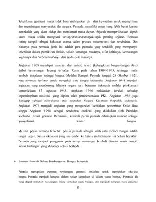 15
Sebaliknya generasi muda tidak bisa melepaskan diri dari kewajiban untuk memelihara
dan membangun masyarakat dan negara. Pemuda memiliki peran yang lebih berat karena
merekalah yang akan hidup dan menikmati masa depan. Sejarah memperlihatkan kiprah
kaum muda selalu mengikuti setiap xxxxxxxxxxtapak-tapak penting sejarah. Pemuda
sering tampil sebagai kekuatan utama dalam proses modernisasi dan perubahan. Dan
biasanya pula pemuda jenis ini adalah para pemuda yang terdidik yang mempunyai
kelebihan dalam pemikiran ilmiah, selain semangat mudanya, sifat kritisnya, kematangan
logikanya dan ‘kebersihan’-nya dari noda orde masanya.
Angkatan 1908 mendapat inspirasi dari asiatic reveil (kebangkitan bangsa-bangsa Asia)
akibat kemenangan Jepang terhadap Rusia pada tahun 1904-1905, sehingga mulai
tumbuh kesadaran sebagai bangsa. Melalui Sumpah Pemuda tanggal 28 Oktober 1928,
para pemuda berikrar untuk mengakui satu bangsa Indonesia. Angkatan 1945 menjadi
angkatan yang mendorong lahirnya negara baru bernama Indonesia melalui proklamasi
kemerdekaan 17 Agustus 1945. Angkatan 1966 melakukan koreksi terhadap
kepemimpinan nasional yang dipicu oleh pemberontakan PKI. Angkatan 1966 juga
dianggap sebagai penyelamat atas keutuhan Negara Kesatuan Republik Indonesia.
Angkatan 1974 menjadi angkatan yang mengoreksi kebijakan pemerintah Orde Baru
hingga Angkatan 1998 sebagai pendobrak otokrasi yang dilakukan oleh Presiden
Soeharto. Lewat gerakan Reformasi, kembali peran pemuda diharapkan muncul sebagai
‘penyelamat krisis’ bangsa.
Melihat peran pemuda tersebut, posisi pemuda sebagai salah satu elemen bangsa adalah
sangat urgen. Krisis ekonomi yang merembet ke krisis multidimensi ini belum berakhir.
Pemuda yang menjadi penggerak pada setiap zamannya, kembali dituntut untuk tampil,
meski tantangan yang dihadapi selalu berbeda.
b. Peranan Pemuda Dalam Pembangunan Bangsa Indonesia
Pemuda merupakan penerus perjuangan generasi terdahulu untuk mewujukan cita-cita
bangsa. Pemuda menjadi harapan dalam setiap kemajuan di dalam suatu bangsa, Pemuda lah
yang dapat merubah pandangan orang terhadap suatu bangsa dan menjadi tumpuan para generasi
 