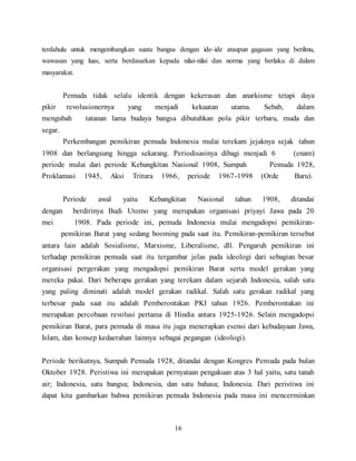 16
terdahulu untuk mengembangkan suatu bangsa dengan ide-ide ataupun gagasan yang berilmu,
wawasan yang luas, serta berdasarkan kepada nilai-nilai dan norma yang berlaku di dalam
masyarakat.
Pemuda tidak selalu identik dengan kekerasan dan anarkisme tetapi daya
pikir revolusionernya yang menjadi kekuatan utama. Sebab, dalam
mengubah tatanan lama budaya bangsa dibutuhkan pola pikir terbaru, muda dan
segar.
Perkembangan pemikiran pemuda Indonesia mulai terekam jejaknya sejak tahun
1908 dan berlangsung hingga sekarang. Periodisasinya dibagi menjadi 6 (enam)
periode mulai dari periode Kebangkitan Nasional 1908, Sumpah Pemuda 1928,
Proklamasi 1945, Aksi Tritura 1966, periode 1967-1998 (Orde Baru).
Periode awal yaitu Kebangkitan Nasional tahun 1908, ditandai
dengan berdirinya Budi Utomo yang merupakan organisasi priyayi Jawa pada 20
mei 1908. Pada periode ini, pemuda Indonesia mulai mengadopsi pemikiran-
pemikiran Barat yang sedang booming pada saat itu. Pemikiran-pemikiran tersebut
antara lain adalah Sosialisme, Marxisme, Liberalisme, dll. Pengaruh pemikiran ini
terhadap pemikiran pemuda saat itu tergambar jelas pada ideologi dari sebagian besar
organisasi pergerakan yang mengadopsi pemikiran Barat serta model gerakan yang
mereka pakai. Dari beberapa gerakan yang terekam dalam sejarah Indonesia, salah satu
yang paling diminati adalah model gerakan radikal. Salah satu gerakan radikal yang
terbesar pada saat itu adalah Pemberontakan PKI tahun 1926. Pemberontakan ini
merupakan percobaan revolusi pertama di Hindia antara 1925-1926. Selain mengadopsi
pemikiran Barat, para pemuda di masa itu juga menerapkan esensi dari kebudayaan Jawa,
Islam, dan konsep kedaerahan lainnya sebagai pegangan (ideologi).
Periode berikutnya, Sumpah Pemuda 1928, ditandai dengan Kongres Pemuda pada bulan
Oktober 1928. Peristiwa ini merupakan pernyataan pengakuan atas 3 hal yaitu, satu tanah
air; Indonesia, satu bangsa; Indonesia, dan satu bahasa; Indonesia. Dari peristiwa ini
dapat kita gambarkan bahwa pemikiran pemuda Indonesia pada masa ini mencerminkan
 