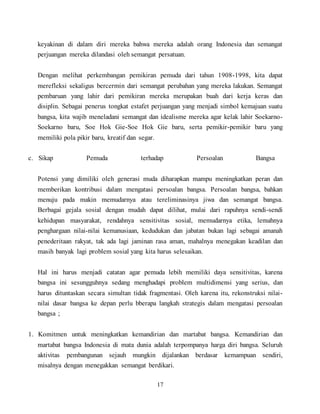 17
keyakinan di dalam diri mereka bahwa mereka adalah orang Indonesia dan semangat
perjuangan mereka dilandasi oleh semangat persatuan.
Dengan melihat perkembangan pemikiran pemuda dari tahun 1908-1998, kita dapat
merefleksi sekaligus bercermin dari semangat perubahan yang mereka lakukan. Semangat
pembaruan yang lahir dari pemikiran mereka merupakan buah dari kerja keras dan
disiplin. Sebagai penerus tongkat estafet perjuangan yang menjadi simbol kemajuan suatu
bangsa, kita wajib meneladani semangat dan idealisme mereka agar kelak lahir Soekarno-
Soekarno baru, Soe Hok Gie-Soe Hok Gie baru, serta pemikir-pemikir baru yang
memiliki pola pikir baru, kreatif dan segar.
c. Sikap Pemuda terhadap Persoalan Bangsa
Potensi yang dimiliki oleh generasi muda diharapkan mampu meningkatkan peran dan
memberikan kontribusi dalam mengatasi persoalan bangsa. Persoalan bangsa, bahkan
menuju pada makin memudarnya atau tereliminasinya jiwa dan semangat bangsa.
Berbagai gejala sosial dengan mudah dapat dilihat, mulai dari rapuhnya sendi-sendi
kehidupan masyarakat, rendahnya sensitivitas sosial, memudarnya etika, lemahnya
penghargaan nilai-nilai kemanusiaan, kedudukan dan jabatan bukan lagi sebagai amanah
penederitaan rakyat, tak ada lagi jaminan rasa aman, mahalnya menegakan keadilan dan
masih banyak lagi problem sosial yang kita harus selesaikan.
Hal ini harus menjadi catatan agar pemuda lebih memiliki daya sensitivitas, karena
bangsa ini sesungguhnya sedang menghadapi problem multidimensi yang serius, dan
harus dituntaskan secara simultan tidak fragmentasi. Oleh karena itu, rekonstruksi nilai-
nilai dasar bangsa ke depan perlu bberapa langkah strategis dalam mengatasi persoalan
bangsa ;
1. Komitmen untuk meningkatkan kemandirian dan martabat bangsa. Kemandirian dan
martabat bangsa Indonesia di mata dunia adalah terpompanya harga diri bangsa. Seluruh
aktivitas pembangunan sejauh mungkin dijalankan berdasar kemampuan sendiri,
misalnya dengan menegakkan semangat berdikari.
 