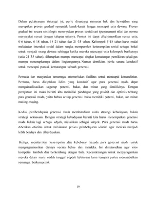 19
Dalam pelaksanaan strtategi ini, perlu dirancang rumusan hak dan kewajiban yang
merupakan proses gradual semenjak kanak-kanak hingga mencapai usia dewasa. Proses
gradual ini secara sosiologis meru¬pakan proses sosialisasi (penanaman) nilai dan norma
masyarakat sesuai dengan tahapan usianya. Proses ini dapat dikelompokkan sesuai usia;
0-6 tahun, 6-18 tahun, 18-21 tahun dan 21-35 tahun. Kelompok 6-18 tahun harus mulai
melakukan interaksi sosial dalam rangka memperoleh keterampilan sosial sebagai bekal
untuk menjadi orang dewasa sehingga ketika mereka mencapai usia kelompok berikutnya
(usia 21-35 tahun), diharapkan mampu mencapai tingkat kematangan pemikiran sekaligus
mampu menerapkannya dalam lingkungannya. Namun demikian, perlu sarana kondusif
untuk mencapai puncak kematangan sebuah generasi.
Pemuda dan masyarakat umumnya, memerlukan fasilitas untuk mencapai kemandirian.
Pertama, harus diciptakan iklim yang kondusif agar para generasi muda dapat
mengaktualisasikan segenap potensi, bakat, dan minat yang dimilikinya. Dengan
pernyataan ini maka berarti kita memiliki pandangan yang positif dan optimis tentang
para generasi muda, yaitu bahwa setiap generasi muda memiliki potensi, bakat, dan minat
masing-masing.
Kedua, pemberdayaan generasi muda membutuhkan suatu strategi kebudayaan, bukan
strategi kekuasaan. Dengan strategi kebudayaan berarti kita harus menempatkan generasi
muda bukan lagi sebagai obyek, melainkan sebagai subyek. Para generasi muda harus
diberikan otoritas untuk melakukan proses pembelajaran sendiri agar mereka menjadi
lebih berdaya dan diberdayakan.
Ketiga, memberikan kesempatan dan kebebasan kepada para generasi muda untuk
mengorganisasikan dirinya secara bebas dan merdeka. Ini dimaksudkan agar etos
kompetisi tumbuh dan berkembang dengan baik. Kecenderungan untuk menyeragamkan
mereka dalam suatu wadah tunggal seperti kebiasaan lama ternyata justru menumbuhkan
semangat berkompetisi.
 