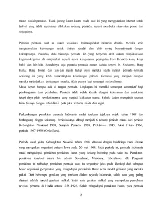 2
malah disalahgunakan. Tidak jarang kaum-kaum muda saat ini yang menggunakan internet untuk
hal-hal yang tidak sepatutnya dilakukan seorang pemuda, seperti membuka situs-situs porno dan
sebagainya.
Peranan pemuda saat ini dalam sosialisasi bermasyarakat menurun drastis. Mereka lebih
mengutamakan kesenangan untuk dirinya sendiri dan lebih sering bermain-main dengan
kelompoknya. Padahal, dulu biasanya pemuda lah yang berperan aktif dalam menyukseskan
kegiatan-kegiatan di masyarakat seperti acara keagamaan, peringatan Hari Kemerdekaan, kerja
bakti dan lain-lain. Seandainya saja pemuda-pemuda zaman dahulu seperti Ir. Soekarno, Bung
Hatta, Bung Tomo dan lain-lain masih hidup pasti mereka sedih melihat pemuda-pemuda
sekarang ini yang lebih mementingkan kesenangan pribadi. Generasi yang menjadi harapan
mereka melanjutkan perjuangan mereka, tidak punya lagi semangat nasionalisme.
Masa depan bangsa ada di tangan pemuda. Ungkapan ini memiliki semangat konstruktif bagi
pembangunan dan perubahan. Pemuda tidak selalu identik dengan kekerasan dan anarkisme
tetapi daya pikir revolusionernya yang menjadi kekuatan utama. Sebab, dalam mengubah tatanan
lama budaya bangsa dibutuhkan pola pikir terbaru, muda dan segar.
Perkembangan pemikiran pemuda Indonesia mulai terekam jejaknya sejak tahun 1908 dan
berlangsung hingga sekarang. Periodisasinya dibagi menjadi 6 (enam) periode mulai dari periode
Kebangkitan Nasional 1908, Sumpah Pemuda 1928, Proklamasi 1945, Aksi Tritura 1966,
periode 1967-1998 (Orde Baru).
Periode awal yaitu Kebangkitan Nasional tahun 1908, ditandai dengan berdirinya Budi Utomo
yang merupakan organisasi priyayi Jawa pada 20 mei 1908. Pada periode ini, pemuda Indonesia
mulai mengadopsi pemikiran-pemikiran Barat yang sedang booming pada saat itu. Pemikiran-
pemikiran tersebut antara lain adalah Sosialisme, Marxisme, Liberalisme, dll. Pengaruh
pemikiran ini terhadap pemikiran pemuda saat itu tergambar jelas pada ideologi dari sebagian
besar organisasi pergerakan yang mengadopsi pemikiran Barat serta model gerakan yang mereka
pakai. Dari beberapa gerakan yang terekam dalam sejarah Indonesia, salah satu yang paling
diminati adalah model gerakan radikal. Salah satu gerakan radikal yang merupakan percobaan
revolusi pertama di Hindia antara 1925-1926. Selain mengadopsi pemikiran Barat, para pemuda
 