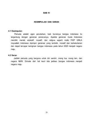 20
BAB IV
KESIMPULAN DAN SARAN
4.1 Kesimpulan
Pemuda adalah agen perubahan, baik buruknya bangsa indonesia itu
tergantung dengan generasi penerusnya. Apabila generasi muda Indonesia
memiliki mental, edukatif, inovatif, dan religius seperti motto FKIP UNILA
insyaallah Indonesia dipimpin generasi yang terdidik, inovatif dan berketuhanan
dan dapat tercapai keinginan bangsa indonesia pada tahun 2020 menjadi negara
maju.
4.2 Saran
Jadilah pemuda yang berguna untuk diri sendiri, orang tua, orang lain, dan
nagara NKRI. Dimulai dari hal kecil kita jadikan bangsa indonesia menjadi
negara maju.
 