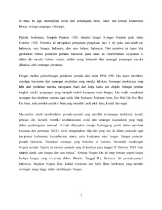 3
di masa itu juga menerapkan esensi dari kebudayaan Jawa, Islam, dan konsep kedaerahan
lainnya sebagai pegangan (ideologi).
Periode berikutnya, Sumpah Pemuda 1928, ditandai dengan Kongres Pemuda pada bulan
Oktober 1928. Peristiwa ini merupakan pernyataan pengakuan atas 3 hal yaitu, satu tanah air;
Indonesia, satu bangsa; Indonesia, dan satu bahasa; Indonesia. Dari peristiwa ini dapat kita
gambarkan bahwa pemikiran pemuda Indonesia pada masa ini mencerminkan keyakinan di
dalam diri mereka bahwa mereka adalah orang Indonesia dan semangat perjuangan mereka
dilandasi oleh semangat persatuan.
Dengan melihat perkembangan pemikiran pemuda dari tahun 1908-1998, kita dapat merefleksi
sekaligus bercermin dari semangat perubahan yang mereka lakukan. Semangat pembaruan yang
lahir dari pemikiran mereka merupakan buah dari kerja keras dan disiplin. Sebagai penerus
tongkat estafet perjuangan yang menjadi simbol kemajuan suatu bangsa, kita wajib meneladani
semangat dan idealisme mereka agar kelak lahir Soekarno-Soekarno baru, Soe Hok Gie-Soe Hok
Gie baru, serta pemikir-pemikir baru yang memiliki pola pikir baru, kreatif dan segar.
Masyarakat masih membutuhkan pemuda-pemudi yang memiliki kematangan intelektual, kreatif,
percaya diri, inovatif, memiliki kesetiakawanan sosial dan semangat nasionalisme yang tinggi
dalam pembangunan nasional. Pemuda diharapkan mampu bertanggung jawab dalam membina
kesatuan dan persatuan NKRI, serta mengamalkan nilai-nilai yang ada di dalam pancasila agar
terciptanya kedamaian, kesejahteraan umum, serta kerukunan antar bangsa. Bangun pemuda-
pemudi Indonesia. Tanamkan semangat yang berkobar di dadamu. Bersatulah membangun
Negara tercinta. Seperti isi sumpah pemuda yang di ikrarkan pada tanggal 28 Oktober 1928 “satu
tumpah darah, satu bangsa dan satu bahasa”. Semoga Negara kita ini tetap bersatu seperti slogan
budaya bangsa yang tercermin dalam Bhineka Tunggal Ika. Berkarya lah pemuda-pemudi
Indonesia, Majukan Negara Kita, Jadilah Soekarno dan Moh Hatta berikutnya yang memiliki
semangat juang tinggi dalam membangun bangsa.
 