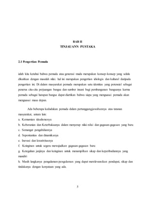 5
BAB II
TINJAUANN PUSTAKA
2.1 Pengertian Pemuda
ialah kita ketahui bahwa pemuda atau generasi muda merupakan konsep-konsep yang selalu
dikaitkan dengan masalah nilai. hal ini merupakan pengertian idiologis dan kultural daripada
pengertian ini. Di dalam masyarakat pemuda merupakan satu identitas yang potensial sebagai
penerus cita-cita perjuangan bangsa dan sumber insani bagi pembangunan bangsanya karma
pemuda sebagai harapan bangsa dapat diartikan bahwa siapa yang menguasai pemuda akan
menguasai masa depan.
Ada beberapa kedudukan pemuda dalam pertanggungjawabannya atas tatanan
masyarakat, antara lain:
a. Kemurnian idealismenya
b. Keberanian dan Keterbukaanya dalam menyerap nilai-nilai dan gagasan-gagasan yang baru
c. Semangat pengabdiannya
d. Sepontanitas dan dinamikanya
e. Inovasi dan kreativitasnya
f. Keinginan untuk segera mewujudkan gagasan-gagasan baru
g. Keteguhan janjinya dan keinginan untuk menampilkan sikap dan keperibadiannya yang
mandiri
h. Masih langkanya pengalaman-pengalaman yang dapat merelevansikan pendapat, sikap dan
tindakanya dengan kenyataan yang ada.
 