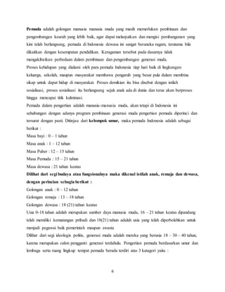6
Pemuda adalah golongan manusia manusia muda yang masih memerlukan pembinaan dan
pengembangan kearah yang lebih baik, agar dapat melanjutkan dan mengisi pembangunan yang
kini telah berlangsung, pemuda di Indonesia dewasa ini sangat beraneka ragam, terutama bila
dikaitkan dengan kesempatan pendidikan. Keragaman tersebut pada dasarnya tidak
mengakibatkan perbedaan dalam pembinaan dan pengembangan generasi muda.
Proses kehidupan yang dialami oleh para pemuda Indonesia tiap hari baik di lingkungan
keluarga, sekolah, maupun masyarakat membawa pengaruh yang besar pula dalam membina
sikap untuk dapat hidup di masyarakat. Proses demikian itu bisa disebut dengan istilah
sosialisasi, proses sosialisasi itu berlangsung sejak anak ada di dunia dan terus akan berproses
hingga mencapai titik kulminasi.
Pemuda dalam pengertian adalah manusia-manusia muda, akan tetapi di Indonesia ini
sehubungan dengan adanya program pembinaan generasi muda pengertian pemuda diperinci dan
tersurat dengan pasti. Ditinjau dari kelompok umur, maka pemuda Indonesia adalah sebagai
berikut :
Masa bayi : 0 – 1 tahun
Masa anak : 1 – 12 tahun
Masa Puber : 12 – 15 tahun
Masa Pemuda : 15 – 21 tahun
Masa dewasa : 21 tahun keatas
Dilihat dari segi budaya atau fungsionalnya maka dikenal istilah anak, remaja dan dewasa,
dengan perincian sebagia berikut :
Golongan anak : 0 – 12 tahun
Golongan remaja : 13 – 18 tahun
Golongan dewasa : 18 (21) tahun keatas
Usia 0-18 tahun adalah merupakan sumber daya manusia muda, 16 – 21 tahun keatas dipandang
telah memiliki kematangan pribadi dan 18(21) tahun adalah usia yang telah diperbolehkan untuk
menjadi pegawai baik pemerintah maupun swasta
Dilihat dari segi ideologis politis, generasi muda adalah mereka yang berusia 18 – 30 – 40 tahun,
karena merupakan calon pengganti generasi terdahulu. Pengertian pemuda berdasarkan umur dan
lembaga serta ruang lingkup tempat pemuda berada terdiri atas 3 katagori yaitu :
 