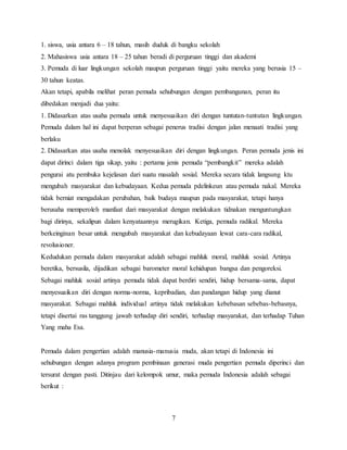 7
1. siswa, usia antara 6 – 18 tahun, masih duduk di bangku sekolah
2. Mahasiswa usia antara 18 – 25 tahun beradi di perguruan tinggi dan akademi
3. Pemuda di luar lingkungan sekolah maupun perguruan tinggi yaitu mereka yang berusia 15 –
30 tahun keatas.
Akan tetapi, apabila melihat peran pemuda sehubungan dengan pembangunan, peran itu
dibedakan menjadi dua yaitu:
1. Didasarkan atas usaha pemuda untuk menyesuaikan diri dengan tuntutan-tuntutan lingkungan.
Pemuda dalam hal ini dapat berperan sebagai penerus tradisi dengan jalan menaati tradisi yang
berlaku
2. Didasarkan atas usaha menolak menyesuaikan diri dengan lingkungan. Peran pemuda jenis ini
dapat dirinci dalam tiga sikap, yaitu : pertama jenis pemuda “pembangkit” mereka adalah
pengurai atu pembuka kejelasan dari suatu masalah sosial. Mereka secara tidak langsung ktu
mengubah masyarakat dan kebudayaan. Kedua pemuda pdelinkeun atau pemuda nakal. Mereka
tidak berniat mengadakan perubahan, baik budaya maupun pada masyarakat, tetapi hanya
berusaha memperoleh manfaat dari masyarakat dengan melakukan tidnakan menguntungkan
bagi dirinya, sekalipun dalam kenyataannya merugikan. Ketiga, pemuda radikal. Mereka
berkeinginan besar untuk mengubah masyarakat dan kebudayaan lewat cara-cara radikal,
revolusioner.
Kedudukan pemuda dalam masyarakat adalah sebagai mahluk moral, mahluk sosial. Artinya
beretika, bersusila, dijadikan sebagai barometer moral kehidupan bangsa dan pengoreksi.
Sebagai mahluk sosial artinya pemuda tidak dapat berdiri sendiri, hidup bersama-sama, dapat
menyesuaikan diri dengan norma-norma, kepribadian, dan pandangan hidup yang dianut
masyarakat. Sebagai mahluk individual artinya tidak melakukan kebebasan sebebas-bebasnya,
tetapi disertai ras tanggung jawab terhadap diri sendiri, terhadap masyarakat, dan terhadap Tuhan
Yang maha Esa.
Pemuda dalam pengertian adalah manusia-manusia muda, akan tetapi di Indonesia ini
sehubungan dengan adanya program pembinaan generasi muda pengertian pemuda diperinci dan
tersurat dengan pasti. Ditinjau dari kelompok umur, maka pemuda Indonesia adalah sebagai
berikut :
 