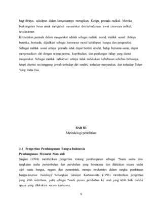 9
bagi dirinya, sekalipun dalam kenyataannya merugikan. Ketiga, pemuda radikal. Mereka
berkeinginan besar untuk mengubah masyarakat dan kebudayaan lewat cara-cara radikal,
revolusioner.
Kedudukan pemuda dalam masyarakat adalah sebagai mahluk moral, mahluk sosial. Artinya
beretika, bersusila, dijadikan sebagai barometer moral kehidupan bangsa dan pengoreksi.
Sebagai mahluk sosial artinya pemuda tidak dapat berdiri sendiri, hidup bersama-sama, dapat
menyesuaikan diri dengan norma-norma, kepribadian, dan pandangan hidup yang dianut
masyarakat. Sebagai mahluk individual artinya tidak melakukan kebebasan sebebas-bebasnya,
tetapi disertai ras tanggung jawab terhadap diri sendiri, terhadap masyarakat, dan terhadap Tuhan
Yang maha Esa.
BAB III
Metodelogi penelitian
3.1 Pengertian Pembangunan Bangsa Indonesia
Pembangunan Menurut Para ahli
Siagian (1994) memberikan pengertian tentang pembangunan sebagai “Suatu usaha atau
rangkaian usaha pertumbuhan dan perubahan yang berencana dan dilakukan secara sadar
oleh suatu bangsa, negara dan pemerintah, menuju modernitas dalam rangka pembinaan
bangsa (nation building)”. Sedangkan Ginanjar Kartasasmita (1994) memberikan pengertian
yang lebih sederhana, yaitu sebagai “suatu proses perubahan ke arah yang lebih baik melalui
upaya yang dilakukan secara terencana.
 