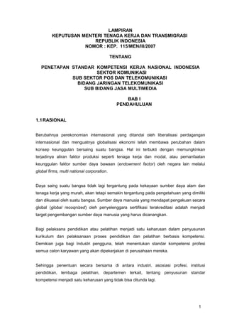 LAMPIRAN
KEPUTUSAN MENTERI TENAGA KERJA DAN TRANSMIGRASI
REPUBLIK INDONESIA
NOMOR : KEP. 115/MEN/III/2007
TENTANG
PENETAPAN STANDAR KOMPETENSI KERJA NASIONAL INDONESIA
SEKTOR KOMUNIKASI
SUB SEKTOR POS DAN TELEKOMUNIKASI
BIDANG JARINGAN TELEKOMUNIKASI
SUB BIDANG JASA MULTIMEDIA
BAB I
PENDAHULUAN
1.1RASIONAL
Berubahnya perekonomian internasional yang ditandai oleh liberalisasi perdagangan
internasional dan menguatnya globalisasi ekonomi telah membawa perubahan dalam
konsep keunggulan bersaing suatu bangsa. Hal ini terbukti dengan memungkinkan
terjadinya aliran faktor produksi seperti tenaga kerja dan modal, atau pemanfaatan
keunggulan faktor sumber daya bawaan (endowment factor) oleh negara lain melalui
global firms, multi national corporation.
Daya saing suatu bangsa tidak lagi tergantung pada kekayaan sumber daya alam dan
tenaga kerja yang murah, akan tetapi semakin tergantung pada pengetahuan yang dimiliki
dan dikuasai oleh suatu bangsa. Sumber daya manusia yang mendapat pengakuan secara
global (global recoqnized) oleh penyelenggara sertifikasi terakreditasi adalah menjadi
target pengembangan sumber daya manusia yang harus dicanangkan.
Bagi pelaksana pendidikan atau pelatihan menjadi satu keharusan dalam penyusunan
kurikulum dan pelaksanaan proses pendidikan dan pelatihan berbasis kompetensi.
Demikian juga bagi Industri pengguna, telah menentukan standar kompetensi profesi
semua calon karyawan yang akan dipekerjakan di perusahaan mereka.
Sehingga penentuan secara bersama di antara industri, asosiasi profesi, institusi
pendidikan, lembaga pelatihan, departemen terkait, tentang penyusunan standar
kompetensi menjadi satu keharusan yang tidak bisa ditunda lagi.
1
 