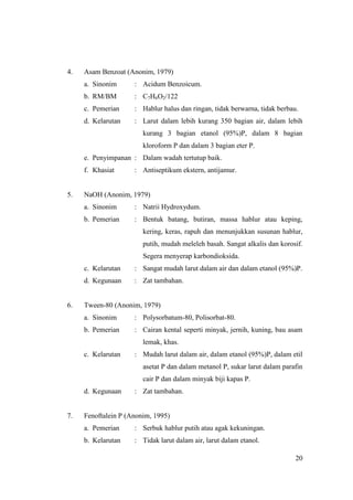 4.   Asam Benzoat (Anonim, 1979)
     a. Sinonim      : Acidum Benzoicum.
     b. RM/BM        : C7H6O2/122
     c. Pemerian     : Hablur halus dan ringan, tidak berwarna, tidak berbau.
     d. Kelarutan    : Larut dalam lebih kurang 350 bagian air, dalam lebih
                        kurang 3 bagian etanol (95%)P, dalam 8 bagian
                        kloroform P dan dalam 3 bagian eter P.
     e. Penyimpanan : Dalam wadah tertutup baik.
     f. Khasiat      : Antiseptikum ekstern, antijamur.


5.   NaOH (Anonim, 1979)
     a. Sinonim      : Natrii Hydroxydum.
     b. Pemerian     : Bentuk batang, butiran, massa hablur atau keping,
                        kering, keras, rapuh dan menunjukkan susunan hablur,
                        putih, mudah meleleh basah. Sangat alkalis dan korosif.
                        Segera menyerap karbondioksida.
     c. Kelarutan    : Sangat mudah larut dalam air dan dalam etanol (95%)P.
     d. Kegunaan     : Zat tambahan.


6.   Tween-80 (Anonim, 1979)
     a. Sinonim      : Polysorbatum-80, Polisorbat-80.
     b. Pemerian     : Cairan kental seperti minyak, jernih, kuning, bau asam
                        lemak, khas.
     c. Kelarutan    : Mudah larut dalam air, dalam etanol (95%)P, dalam etil
                        asetat P dan dalam metanol P, sukar larut dalam parafin
                        cair P dan dalam minyak biji kapas P.
     d. Kegunaan     : Zat tambahan.


7.   Fenoftalein P (Anonim, 1995)
     a. Pemerian     : Serbuk hablur putih atau agak kekuningan.
     b. Kelarutan    : Tidak larut dalam air, larut dalam etanol.

                                                                            20
 