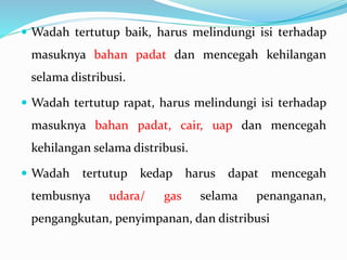  Wadah tertutup baik, harus melindungi isi terhadap 
masuknya bahan padat dan mencegah kehilangan 
selama distribusi. 
 Wadah tertutup rapat, harus melindungi isi terhadap 
masuknya bahan padat, cair, uap dan mencegah 
kehilangan selama distribusi. 
 Wadah tertutup kedap harus dapat mencegah 
tembusnya udara/ gas selama penanganan, 
pengangkutan, penyimpanan, dan distribusi 
 