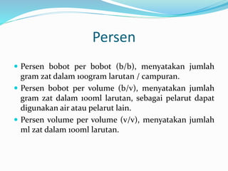 Persen 
 Persen bobot per bobot (b/b), menyatakan jumlah 
gram zat dalam 100gram larutan / campuran. 
 Persen bobot per volume (b/v), menyatakan jumlah 
gram zat dalam 100ml larutan, sebagai pelarut dapat 
digunakan air atau pelarut lain. 
 Persen volume per volume (v/v), menyatakan jumlah 
ml zat dalam 100ml larutan. 
 