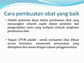 Cara pembuatan obat yang baik 
 Adalah pedoman dasar dalam pembuatan obat yang 
menyangkut seluruh aspek dalam produksi dan 
pengendalian mutu yang meliputi seluruh rangkaian 
pembuatan obat. 
 Tujuan CPOB adalah : untuk menjamin obat dibuat 
secara konsisten, memenuhi persyaratan yang 
ditetapkan dan sesuai dengan tujuan penggunaannya 
 