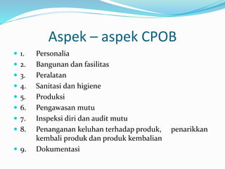 Aspek – aspek CPOB 
 1. Personalia 
 2. Bangunan dan fasilitas 
 3. Peralatan 
 4. Sanitasi dan higiene 
 5. Produksi 
 6. Pengawasan mutu 
 7. Inspeksi diri dan audit mutu 
 8. Penanganan keluhan terhadap produk, penarikkan 
kembali produk dan produk kembalian 
 9. Dokumentasi 
 