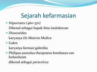 Sejarah kefarmasian 
 Hipocrates (460-370) 
Dikenal sebagai bapak ilmu kedokteran 
 Dioscorides 
karyanya De Materia Medica 
 Galen 
karyanya farmasi galenika 
 Philipus aureulus theopratus bombatus van 
hohenheim 
dikenal sebagai paracelcus 
 