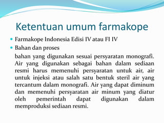 Ketentuan umum farmakope 
 Farmakope Indonesia Edisi IV atau FI IV 
 Bahan dan proses 
bahan yang digunakan sesuai persyaratan monografi. 
Air yang digunakan sebagai bahan dalam sediaan 
resmi harus memenuhi persyaratan untuk air, air 
untuk injeksi atau salah satu bentuk steril air yang 
tercantum dalam monografi. Air yang dapat diminum 
dan memenuhi persyaratan air minum yang diatur 
oleh pemerintah dapat digunakan dalam 
memproduksi sediaan resmi. 
 