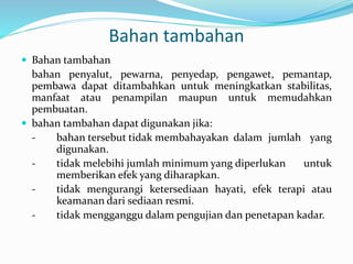 Bahan tambahan 
 Bahan tambahan 
bahan penyalut, pewarna, penyedap, pengawet, pemantap, 
pembawa dapat ditambahkan untuk meningkatkan stabilitas, 
manfaat atau penampilan maupun untuk memudahkan 
pembuatan. 
 bahan tambahan dapat digunakan jika: 
- bahan tersebut tidak membahayakan dalam jumlah yang 
digunakan. 
- tidak melebihi jumlah minimum yang diperlukan untuk 
memberikan efek yang diharapkan. 
- tidak mengurangi ketersediaan hayati, efek terapi atau 
keamanan dari sediaan resmi. 
- tidak mengganggu dalam pengujian dan penetapan kadar. 
 