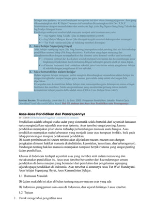 Sebagai asas pertama, tut wuri handayani merupakan inti dari sitem Among perguruan. Asas yang
dikumandangkan oleh Ki Hajar Dwantara ini kemudian dikembangkan oleh Drs. R.M.P.
Sostrokartono dengan menambahkan dua semboyan lagi, yaitu Ing Ngarso Sung Sung Tulodo dan
Ing Madyo Mangun Karso.
Kini ketiga semboyan tersebut telah menyatu menjadi satu kesatuan asas yaitu:
Ing Ngarso Sung Tulodo ( jika di depan memberi contoh)
Ing Madyo Mangun Karso (jika ditengah-tengah memberi dukungan dan semangat)
Tut Wuri Handayani (jika di belakang memberi dorongan)
2. Asas Belajar Sepanjang Hayat
Asas belajar sepanjang hayat (life long learning) merupakan sudut pandang dari sisi lain terhadap
pendidikan seumur hidup (life long education). Kurikulum yang dapat meracang dan
diimplementasikan dengan memperhatikan dua dimensi yaitu dimensi vertikal dan horisontal.
Dimensi vertikal dari kurikulum sekolah meliputi keterkaitan dan kesinambungan antar
tingkatan persekolahan dan keterkaitan dengan kehidupan peserta didik di masa depan.
Dimensi horisontal dari kurikulum sekolah yaitu katerkaitan antara pengalaman belajar
di sekolah dengan pengalaman di luar sekolah.
3. Asas Kemandirian dalam Belajar
Dalam kegiatan belajar mengajar, sedini mungkin dikembangkan kemandirian dalam belajar itu
dengan menghindari campur tangan guru, namun guru selalu suiap untuk ulur tangan bila
diperlukan.
Perwujudan asas kemandirian dalam belajar akan menempatkan guru dalamperan utama sebagai
fasilitator dan motifator. Salah satu pendekatan yang memberikan peluang dalam melatih
kemandirian belajar peserta didik adalah sitem CBSA (Cara Belajar Siwa Aktif).
Sumber Bacaan: Tirtarahardja, Umar dan S.L. La Sulo. 2005. Pengantar Pendidikan. Jakarta: Rineka Cipta
Download Versi Microsoft Office Word: Bab II Landasan dan Asas-Asas Pendidikan serta Penerapannya
Asas-Asas Pendidikan dan Penerapannya
26/11/2013Afid BurhanuddinTinggalkan komentarGo to comments
Pendidikan adalah sebagai usaha sadar yang sistematik selalu bertolak dari sejumlah landasan
serta mengindahkan sejumlah asas-asas tertentu. Asas tersebut sangat penting, karena
pendidikan merupakan pilar utama terhadap perkembangan manusia suatu bangsa. Asas
pendidikan merupakan suatu kebenaran yang menjadi dasar atau tumpuan berfikir, baik pada
tahap perancangan maupun pelaksanaan pendidikan.
Di dalam pembahasan ini secara tersirat akan dijelaskan macam-macam asas dengan
pengkajian dimensi hakikat manusia (keindiidalan, kesosialan, kesusilaan, dan keberagaman).
Pandangan tentang hakikat manusia merupakan tumpuan berpikir utama yang sangat penting
dalam pendidikan.
Khusus di Indonesia terdapat sejumlah asas yang member arah dalam merancang dan
melaksanakan pendidikan itu. Asas-asas tersebut bersumber dari kecenderungan umum
pendidikan di dunia maupun yang bersmber dari pemikiran dan pengalaman sepanjang
sejarah upaya pendidikan di Indonesia. Asas tersebut di antaranya Asas Tut Wuri Handayani,
Asas belajar Sepanjang Hayat, Asas Kemandirian Belajar.
1.1 Rumusan Masalah
Di dalam makalah ini akan di bahas tentang macam-macam asas yang ada
Di Indonesia, penggunaan asas-asas di Indonesia, dan sejarah lahirnya 3 asas tersebut.
1.2 Tujuan
1. Untuk mengetahui pengertian asas
 