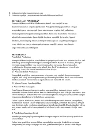 2. Untuk mengetahui macam-macam asas
3. Untuk mempelajari penerapan asas dalam kehidupan sehari-hari.
DEFINISI ASAS PENDIDIKAN
Asas pendidikan memiliki arti hukum atau kaidah yang menjadi acuan
dalam melaksanakan kegiatan pendidikan. Asas pendidikan juga diartikan sebagai
sesuatu kebenaran yang menjadi dasar atau tumpuan berpikir, baik pada tahap
perancangan maupun pelaksanaan pendidikan. Salah satu dasar utama pendidikan
adalah bahwa manusia itu dapat dididik dan dapat mendidik diri sendiri. Seperti
diketahui, manusia yang dilahirkan hamper tanpa daya dan sangat tergantung pada
orang lain (orang tuanya, utamanya ibu) namun memiliki potensi yang hampir
tanpa batas untuk dikembangkan.
PEMBAHASAN
Asas Pokok Pendidikan
Asas pendidikan merupakan suatu kebenaran yang menjadi dasar atau tumpuan berfikir, baik
pada tahap perancangan maupun pelaksanaan pendidikan. Khusus di Indonesia, terdapat
beberapa asas pendidikan yang memberi arah dalam merancang dan melaksanakan
pendidikan itu. Diantara asas tersebut adalah Asas Tut Wuri Handayani, Asas Belajar
Sepanjang Hayat, dan Asas Kemandirian dalam Belajar.
2.1 Asas-asas Pokok Pendidikan
Asas pokok pendidikan merupakan suatu kebenaran yang menjadi dasar atau tumpuan
berpikir, baik tahap perancangan maupun pelaksanaan pendidikan. Salah satu dasar utama
pendidikan adalah bahwa manusia dapat dididik dan mendidik diri sendiri.
2.2 Macam-Macam Asas Pendidikan
1. Asas Tut Wuri Handayani
Asas Tutwuri Handayani yang merupakan asas pendidikan Indonesia hingga saat ini
bersumber dari asas Taman Siswa. Asas ini dikumandangkan oleh Ki Hajar Dewantara. Asas
tutwuri handayani ini bermakna bahwa setiap orang berhak mengatur dirinya sendiri dengan
berpedoman kepada tata tertib kehidupan yang umum.
Dalam kegiatan pendidikan, peserta didik diberi kesempatan untuk mencari, mempelajari,
memecahkan masalah sendiri tanpa selalu harus dicampuri, diperintah dan dipaksa. Dengan
cara demikian, maka pendidikan akan terpusat kepada peserta didik. Dapat dikatakan bahwa
asas tutwuri handayani ini merupakan cikal bakal dari pendekatan atau cara belajar siswa
aktif.
2. Asas Belajar Sepanjang Hayat
Asas belajar sepanjang hayat merupakan sudut pandang dari sisi lain terhadap pendidikan
seumur hidup.
Dalam latar pendidikan seumur hidup, proses belajar mengajar disekolah seyogianya
mengembang sekurang-kurangnya dua misi, yakni membelajarkan peserta didik dengan
 