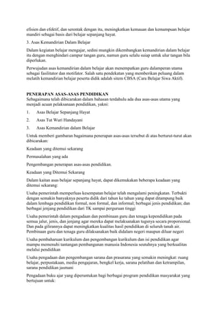 efisien dan efektif, dan serentak dengan itu, meningkatkan kemauan dan kemampuan belajar
mandiri sebagai basis dari belajar sepanjang hayat.
3. Asas Kemandirian Dalam Belajar
Dalam kegiatan belajar mengajar, sedini mungkin dikembangkan kemandirian dalam belajar
itu dengan menghindari campur tangan guru, namun guru selalu suiap untuk ulur tangan bila
diperlukan.
Perwujudan asas kemandirian dalam belajar akan menempatkan guru dalamperan utama
sebagai fasilitator dan motifator. Salah satu pendekatan yang memberikan peluang dalam
melatih kemandirian belajar peserta didik adalah sitem CBSA (Cara Belajar Siwa Aktif).
PENERAPAN ASAS-ASAS PENDIDIKAN
Sebagaimana telah dibicarakan dalam bahasan terdahulu ada dua asas-asas utama yang
menjadi acuan pelaksanaan pendidikan, yakni:
1. Asas Belajar Sepanjang Hayat
2. Asas Tut Wuri Handayani
3. Asas Kemandirian dalam Belajar
Untuk memberi gambaran bagaimana penerapan asas-asas tersebut di atas berturut-turut akan
dibicarakan:
Keadaan yang ditemui sekarang
Permasalahan yang ada
Pengembangan penerapan asas-asas pendidikan.
Keadaan yang Ditemui Sekarang
Dalam kaitan asas belajar sepanjang hayat, dapat dikemukakan beberapa keadaan yang
ditemui sekarang:
Usaha pemerintah memperluas kesempatan belajar telah mengalami peningkatan. Terbukti
dengan semakin banyaknya peserta didik dari tahun ke tahun yang dapat ditampung baik
dalam lembaga pendidikan formal, non formal, dan informal; berbagai jenis pendidikan; dan
berbagai jenjang pendidikan dari TK sampai perguruan tinggi
Usaha pemerintah dalam pengadaan dan pembinaan guru dan tenaga kependidikan pada
semua jalur, jenis, dan jenjang agar mereka dapat melaksanakan tugsnya secara proporsional.
Dan pada gilirannya dapat meningkatkan kualitas hasil pendidikan di seluruh tanah air.
Pembinaan guru dan tenaga guru dilaksanakan baik didalam negeri maupun diluar negeri
Usaha pembaharuan kurikulum dan pengembangan kurikulum dan isi pendidikan agar
mampu memenuhi tantangan pembangunan manusia Indonesia seutuhnya yang berkualitas
melalui pendidikan
Usaha pengadaan dan pengembangan sarana dan prasarana yang semakin meningkat: ruang
belajar, perpustakaan, media pengajaran, bengkel kerja, sarana pelatihan dan ketrampilan,
sarana pendidikan jasmani
Pengadaan buku ajar yang diperuntukan bagi berbagai program pendidikan masyarakat yang
bertujuan untuk:
 