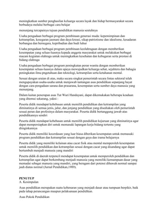 meningkatkan sumber penghasilan keluarga secara layak dan hidup bermasyarakat secara
berbudaya melalui berbagai cara belajar
menunjang tercapainya tujuan pendidikan manusia seutuhnya
Usaha pengadaan berbagai program pembinaan generasi muda: kepemimpinan dan
ketrampilan, kesegaran jasmani dan daya kreasi, sikap patriotisme dan idealisme, kesadaran
berbangsa dan bernegara, kepribadian dan budi luhur
Usaha pengadaan berbagai program pembinaan keolahragaan dengan memberikan
kesempatan yang seluas-luasnya kepada anggota masyarakat untuk melakukan berbagai
macam kegiatan olahraga untuk meningkatkan kesehatan dan kebugaran serta prestasi di
bidang olahraga
Usaha pengadaan berbagai program peningkatan peran wanita dengan memberikan
kesempatan seluas-luasnya dalam upaya mewujudkan keluarga sehat, sejahtera dan bahagia
peningkatan ilmu pngetahuan dan teknologi, ketrampilan serta ketahanan mental.
Sesuai dengan uraian di atas, maka secara singkat pemerintah secara lintas sektoral telah
mengupayakan usaha-usaha untuk menjawab tantangan asas pendidikan sepanjang hayat
dengan cara pengadaan sarana dan prasarana, kesempatan serta sumber daya manusia yang
menunjang.
Dalam kaitan penerapan asas Tut Wuri Handayani, dapat dikemukakan beberapa keadaan
yang ditemui sekarang, yakni :
Peserta didik mendapat kebebasan untuk memilih pendidikan dan ketrampilan yang
diminatinya di semua jenis, jalur, dan jenjang pendidikan yang disediakan oleh pemerintah
sesuai peran dan profesinya dalam masyarakat. Peserta didik bertanggung jawab atas
pendidikannya sendiri
Peserta didik mendapat kebebasan untuk memilih pendidikan kejuruan yang diminatinya agar
dapat mempersiapkan diri untuk memasuki lapangan kerja bidang tertentu yang
diinginkannya
Peserta didik memiliki kecerdasan yang luar biasa diberikan kesempatan untuk memasuki
program pendidikan dan ketrampilan sesuai dengan gaya dan irama belajarnya
Peserta didik yang memiliki kelainan atau cacat fisik atau mental memperoleh kesempatan
untuk memilih pendidikan dan ketrampilan sesuai dengan cacat yang disandang agar dapat
bertumbuh menjadi manusia yang mandiri
Peserta didik di daerah terpencil mendapat kesempatan untuk memperoleh pendidikan dan
ketrampilan agar dapat berkembang menjadi manusia yang memiliki kemampuan dasar yang
memadai sebagai manusia yang mandiri, yang beragam dari potensi dibawah normal sampai
jauh diatas normal (Jurnal Pendidikan,1989).
PENUTUP
A. Kesimpulan
Asas pendidikan merupakan suatu kebenaran yang menjadi dasar atau tumpuan berpikir, baik
pada tahap perancangan maupun pelaksanaan pendidikan.
Asas Pokok Pendidikan
 
