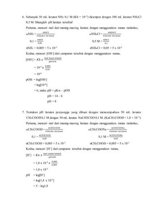 6. Sebanyak 50 mL larutan NH3 0,1 M (Kb = 10–5) dicampur dengan 100 mL larutan NH4Cl 
0,5 M. Hitunglah pH larutan tersebut! 
Pertama, mencari mol dari masing-masing larutan dengan menggunakan rumus molaritas, 
MNH3 = 
푛푁퐻3 
푉표푙푢푚푒 푙푎푟푢푡푎푛 
MNH4Cl = 
푛푁퐻4퐶푙 
푉표푙푢푚푒 푙푎푟푢푡푎푛 
0,1 = 
푛푁퐻3 
0,05 
0,5 M = 
푛푁퐻3 
0,1 
nNH3 = 0,005 = 5 x 10-3 nNH4Cl = 0,05 = 5 x 10-2 
Kedua, mencari [OH-] dari campuran tersebut dengan menggunakan rumus, 
[OH-] = 퐾푏 푥 푚표푙 푏푎푠푎 푙푒푚푎ℎ 
푔푎푟푎푚 
= 10-5 푥 0,005 
0,05 
= 10-6 
pOH = log[OH-] 
= log[10-6] 
= 6, maka pH = pKw – pOH 
pH = 14 – 6 
pH = 8 
7. Tentukan pH larutan penyangga yang dibuat dengan mencampurkan 50 mL larutan 
CH3COOH 0,1 M dengan 50 mL larutan NaCH3COO 0,1 M. (KaCH3COOH = 1,8 × 10–5) 
Pertama, mencari mol dari masing-masing larutan dengan menggunakan rumus molaritas, 
MCH3COOH = 
푛퐶퐻3퐶푂푂퐻 
푉표푙푢푚푒 푙푎푟푢푡푎푛 
MCH3COONa = 
푛퐶퐻3퐶푂푂푁푎 
푉표푙푢푚푒 푙푎푟푢푡푎푛 
0,1 = 
푛퐶퐻3퐶푂푂퐻 
0,05 
0,1 M = 
푛퐶퐻3퐶푂푂푁푎 
0,05 
nCH3COOH = 0,005 = 5 x 10-3 nCH3COOH = 0,005 = 5 x 10-3 
Kedua, mencari [H+] dari campuran tersebut dengan menggunakan rumus, 
[H+] = 퐾푎 푥 푚표푙 푎푠푎푚 푙푒푚푎ℎ 
푔푎푟푎푚 
= 1,8 x 10-5 푥 0,005 
0,005 
= 1,8 x 10-5 
pH = log[H+] 
= log[1,8 x 10-5] 
= 5 – log1,8 
 