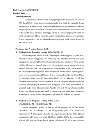 BAB 5. ANALISA PROSEDUR 
Langkah Kerja : 
Kalibrasi pH meter 
Yang pertama dilakukan adalah menyiapkan pH meter dan larutan pH 7,00; pH 
4,01 dan pH 9,21. Selanjutnya menghidupkan alat, lalu membilas elektrode dengan 
menggunakan aquades, setelah itu mengeringkan dengan menggunakan tisu, pada saat 
mengeringkan, gerakan tisu harus satu arah, mencelupkan elektrode dalam larutan pH 
7 dan dipilih mode kalibrasi, menunggu selama 2-3 menit sampai pembacaan pH 
stabil, diangkat dan dibilas elektrode dengan menggunakan aquades, mengeringkan 
dengan menggunakan tisu, melakukan kegiatan yang sama untuk larutan dengan pH 
4,01 dan pH 9,21 
Pembuatan dan Pengujian Larutan Buffer 
1. Pembuatan dan Pengujian Larutan Buffer NaCl 0,1 M 
Pertama mengambil larutan NaCl 0,1 M sebanyak 70 ml menggunakan gelas ukur, 
lalu diukur pH-nya menggunakan pH meter yang telah dikalibrasi terlebih dahulu dan 
menggunakan indikator pH universal berupa kertas lakmus, selanjutnya 70 ml larutan 
NaCl 0,1 M dibagi ke dalam 3 gelas beker 100 ml dengan masing-masing gelas beker 
terisi 20 ml larutan NaCl 0,1 M. Gelas beker I ditambahkan HCl 0,1 M sebanyak 10 
ml, lalu dicampurkan dengan cara diaduk membentuk huruf w supaya terhomogenisasi 
secara sempurna, selanjutnya pH larutan di ukur menggunakan pH meter dan indikator 
pH universal. Gelas beker II ditambahkan NaOH 0,1 M sebanyak 10 ml, lalu 
dicampurkan dengan cara diaduk membentuk huruf w supaya terhomogenisasi secara 
sempurna, selanjutnya pH larutan di ukur menggunakan pH meter dan indikator pH 
universal. Gelas beker III ditambahkan Aquades sebanyak 20 ml, lalu dicampurkan 
dengan cara diaduk membentuk huruf w supaya terhomogenisasi secara sempurna, 
selanjutnya pH larutan di ukur menggunakan pH meter dan indikator pH universal. 
2. Pembuatan dan Pengujian Larutan Buffer Asetat 
(CH3COOH 0,1 M + CH3COONa 0,1 M) 
Pertama mengambil larutan CH3COOH 0,1 M sebanyak 35 ml dan larutan 
CH3COONa 0,1 M sebanyak 35 ml menggunakan gelas ukur, setelah itu 
mencampurnya di dalam gelas beker 250 ml dengan cara diaduk, lalu diukur pH-nya 
menggunakan pH meter yang telah dikalibrasi terlebih dahulu dan menggunakan 
indikator pH universal berupa kertas lakmus, selanjutnya 70 ml larutan campuran 
 