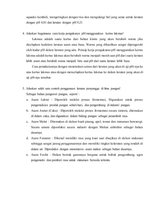 aquades kembali, mengeringkan dengan tisu dan mengulangi hal yang sama untuk larutan 
dengan pH 4,01 dan larutan dengan pH 9,21 
4. Jelaskan bagaimana cara kerja pengukuran pH menggunakan kertas lakmus! 
Lakmus adalah suatu kertas dari bahan kimia yang akan berubah warna jika 
dicelupkan kedalam larutan asam atau basa. Warna yang dihasilkan sangat dipengaruhi 
oleh kadar pH dalam larutan yang ada. Prinsip kerja pengukuran pH menggunakan kertas 
lakmus adalah kertas lakmus akan berubah warna menjadi merah saat pH dari suatu larutan 
lebih asam atau berubah warna menjadi biru saat pH dari suatu larutan lebih basa. 
Cara pemakaiannya dengan meneteskan cairan dari larutan yang akan di uji pH-nya ke 
atas kertas lakmus atau dengan mencelupkan kertas lakmus ke dalam larutan yang akan di 
uji pH-nya tersebut. 
5. Jelaskan salah satu contoh penggunaan larutan penyangga di ilmu pangan! 
Sebagai bahan pengawet pangan, seperti : 
a. Asam Laktat : Diperoleh melalui proses fermentasi, Digunakan untuk proses 
pengemulsian produk pangan sehari-hari, dan pengembang di industri pangan. 
b. Asam Asetat (Cuka) : Diperoleh melalui proses fermentasi secara sintesis, ditemukan 
di dalam cuka, dan digunakan dalam bidang pangan sebagai penambah rasa. 
c. Asam Malat : Ditemukan di dalam buah pisang, apel, tomat dan minuman berenergi. 
Secara umum diproduksi secara industri dengan Maleat anhridrat sebagai bahan 
dasarnya 
d. Asam Fumarat : Dikenal memiliki rasa yang kuat saat disajikan di dalam makanan 
sehingga sangat jarang penggunaannya dan memiliki tingkat kelarutan yang rendah di 
dalam air. Diproduksi dengan mensintesis asam maleat sebagai bahan dasarnya. 
e. Asam Fosfat : Dalam bentuk garamnya berguna untuk bubuk pengembang, agen 
pengemulsi dan pemberi rasa untuk minuman bersoda tertentu 
 