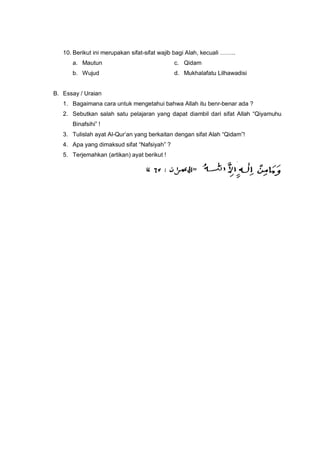 10. Berikut ini merupakan sifat-sifat wajib bagi Alah, kecuali ……..
a. Mautun c. Qidam
b. Wujud d. Mukhalafatu Lilhawadisi
B. Essay / Uraian
1. Bagaimana cara untuk mengetahui bahwa Allah itu benr-benar ada ?
2. Sebutkan salah satu pelajaran yang dapat diambil dari sifat Allah “Qiyamuhu
Binafsihi” !
3. Tulislah ayat Al-Qur’an yang berkaitan dengan sifat Alah “Qidam”!
4. Apa yang dimaksud sifat “Nafsiyah” ?
5. Terjemahkan (artikan) ayat berikut !
 