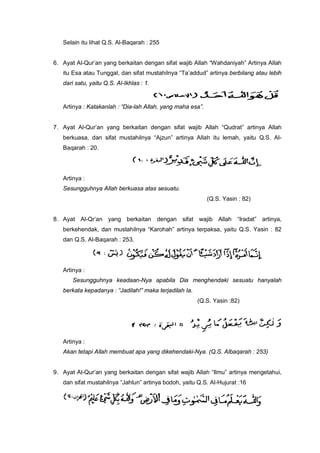 Selain itu lihat Q.S. Al-Baqarah : 255
6. Ayat Al-Qur’an yang berkaitan dengan sifat wajib Allah “Wahdaniyah” Artinya Allah
itu Esa atau Tunggal, dan sifat mustahilnya “Ta’addud” artinya berbilang atau lebih
dari satu, yaitu Q.S. Al-Ikhlas : 1.
Artinya : Katakanlah : “Dia-lah Allah, yang maha esa”.
7. Ayat Al-Qur’an yang berkaitan dengan sifat wajib Allah “Qudrat” artinya Allah
berkuasa, dan sifat mustahilnya “Ajzun” artinya Allah itu lemah, yaitu Q.S. Al-
Baqarah : 20.
Artinya :
Sesungguhnya Allah berkuasa atas sesuatu.
(Q.S. Yasin : 82)
8. Ayat Al-Qr’an yang berkaitan dengan sifat wajib Allah “Iradat” artinya,
berkehendak, dan mustahilnya “Karohah” artinya terpaksa, yaitu Q.S. Yasin : 82
dan Q.S. Al-Baqarah : 253.
Artinya :
Sesungguhnya keadaan-Nya apabila Dia menghendaki sesuatu hanyalah
berkata kepadanya : “Jadilah!” maka terjadilah Ia.
(Q.S. Yasin :82)
Artinya :
Akan tetapi Allah membuat apa yang dikehendaki-Nya. (Q.S. Albaqarah : 253)
9. Ayat Al-Qur’an yang berkaitan dengan sifat wajib Allah “Ilmu” artinya mengetahui,
dan sifat mustahilnya “Jahlun” artinya bodoh, yaitu Q.S. Al-Hujurat :16
 