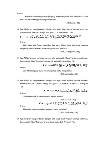 Artinya:
….Padahal Allah mengetahui apa yang ada di langit dan apa yang ada di bumi
dan Allah Maha Mengetahui segala sesuatu.
(Al-Hujurat : 16)
10. Ayat Al-Qur’an yang berkaitan dengan sifat wajib Allah “Hayat” artinya hidup dan
Mustahil Allah “Mautan” artinya mati, yaitu Q.S. Al-Baqorah : 255.
Artinya :
Allah tidak ada Tuhan melainkan Dia Yang Hidup kekal lagi terus menerus
mengurus (makhluk-Nya) ; tidak mengantuk dan tidak tidu.
(Q.S. Al-Baqorah : 255)
11. Ayat Al-Qur’an yang berkaitan dengan sifat wajib Allah “Sama’” artinya mendengar,
dan mustahil Allah “Summun” artinya tuli, yaitu Q.S. Al-Maidah : 76.
Artinya:
Dan Allah lah yang maha mendenga lagi maha mengetahui.
(Q.S. Al-Maidah : 76)
12. Ayat Al-Qur’an yang berkaitan dengan sifat wajib Allah “Bashar” artinya malaikat,
dan Mustahi Allah “Umyun” artinya buta, yaitu Q.S. Al-Mulk :19 dan Q.S. Al-Hujurat
: 18.
Artinya :
“SesungguhnyaDia maha melihat segala sesuatu”.
(Q.S. Al-Mulk : 19)
Artinya :
“Dan Allah maha menglihat apa yang kamu kerjakan”.
(Q.S. Al-Hujurat : 18)
13. Ayat Al-Qr’an yang berkaitan dengan sifat wajib Allah “Kalam” artinya berfirman,
dan mustahil Allah “Bukmun” artinya, bisu. Yaitu Q.S. An-Nisa’ : 164.
 