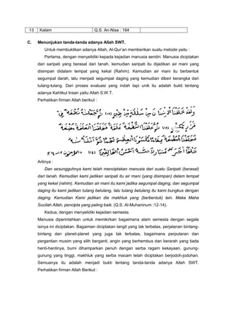 13 Kalam Q.S. An-Nisa : 164
C. Menunjukan tanda-tanda adanya Allah SWT.
Untuk membuktikan adanya Allah, Al-Qur’an memberikan suatu metode yaitu :
Pertama, dengan menyelidiki kepada kejadian manusia sendiri. Manusia diciptakan
dari saripati yang berasal dari tanah, kemudian saripati itu dijadikan air mani yang
disimpan didalam tempat yang kekal (Rahim). Kemudian air mani itu berbentuk
segumpal darah, lalu menjadi segumpal daging yang kemudian diberi kerangka dari
tulang-tulang. Dari proses evaluasi yang indah tapi unik itu adalah bukti tentang
adanya Kahlikul Insan yaitu Allah S.W.T.
Perhatikan firman Allah berikut :
Artinya :
Dan sesungguhnya kami telah menciptakan manusia dari suatu Saripati (berasal)
dari tanah. Kemudian kami jadikan saripati itu air mani (yang disimpan) dalam tempat
yang kekal (rahim). Kemudian air mani itu kami jadika segumpal daging, dan segumpal
daging itu kami jadikan tulang belulang, lalu tulang belulang itu kami bungkus dengan
daging. Kemudian Kami jadikan dia makhluk yang (berbentuk) lain. Maka Maha
Sucilah Allah, pencipta yang paling baik. (Q.S. Al-Muhaninum :12-14).
Kedua, dengan menyelidiki kejadian semesta.
Manusia diperintahkan untuk memikirkan bagaimana alam semesta dengan segala
isinya ini diciptakan. Bagaiman diciptakan langit yang tak terbatas, perjalanan bintang-
bintang dan planet-planet yang juga tak terbatas, bagaimana perputaran dan
pergantian musim yang silih berganti, angin yang berhembus dan berarah yang tiada
henti-hentinya, bumi dihamparkan penuh dengan serba ragam kekayaan, gunung-
gunung yang tinggi, makhluk yang serba macam telah diciptakan berjodoh-jodohan.
Semuanya itu adalah menjadi bukti tentang tanda-tanda adanya Allah SWT.
Perhatikan firman Allah Berikut :
 