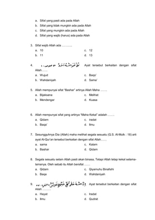 a. Sifat yang pasti ada pada Allah
b. Sifat yang tidak mungkin ada pada Allah
c. Sifat yang mungkin ada pada Allah
d. Sifat yang wajib (harus) ada pada Allah
3. Sifat wajib Allah ada ………..
a. 10 c. 12
b. 11 d. 13
4. Ayat tersebut berkaitan dengan sifat
Allah……
a. Wujud c. Baqo’
b. Wahdaniyah d. Sama’
5. Allah mempunyai sifat “Bashar” artinya Allah Maha …….
a. Bijaksana c. Melihat
b. Mendengar d. Kuasa
6. Allah mempunyai sifat yang artinya “Maha Kekal” adalah …….
a. Qidam c. iradat
b. Baqa’ d. Ilmu
7. Sesungguhnya Dia (Allah) maha melihat segala sesuatu (Q.S. Al-Mulk : 18) arti
ayat Al-Qur’an tersebut berkaitan dengan sifat Allah……
a. sama c. Kalam
b. Bashar d. Qidam
8. Segala sesuatu selain Allah pasti akan binasa, Tetapi Allah tetap kekal selama-
lamanya. Oleh sebab itu Allah bersifat ……
a. Qidam c. Qiyamuhu Binafsihi
b. Baqa d. Wahdaniyah
9. Ayat tersebut berkaitan dengan sifat
Allah ………
a. Hayat c. Iradat
b. Ilmu d. Qudrat
 