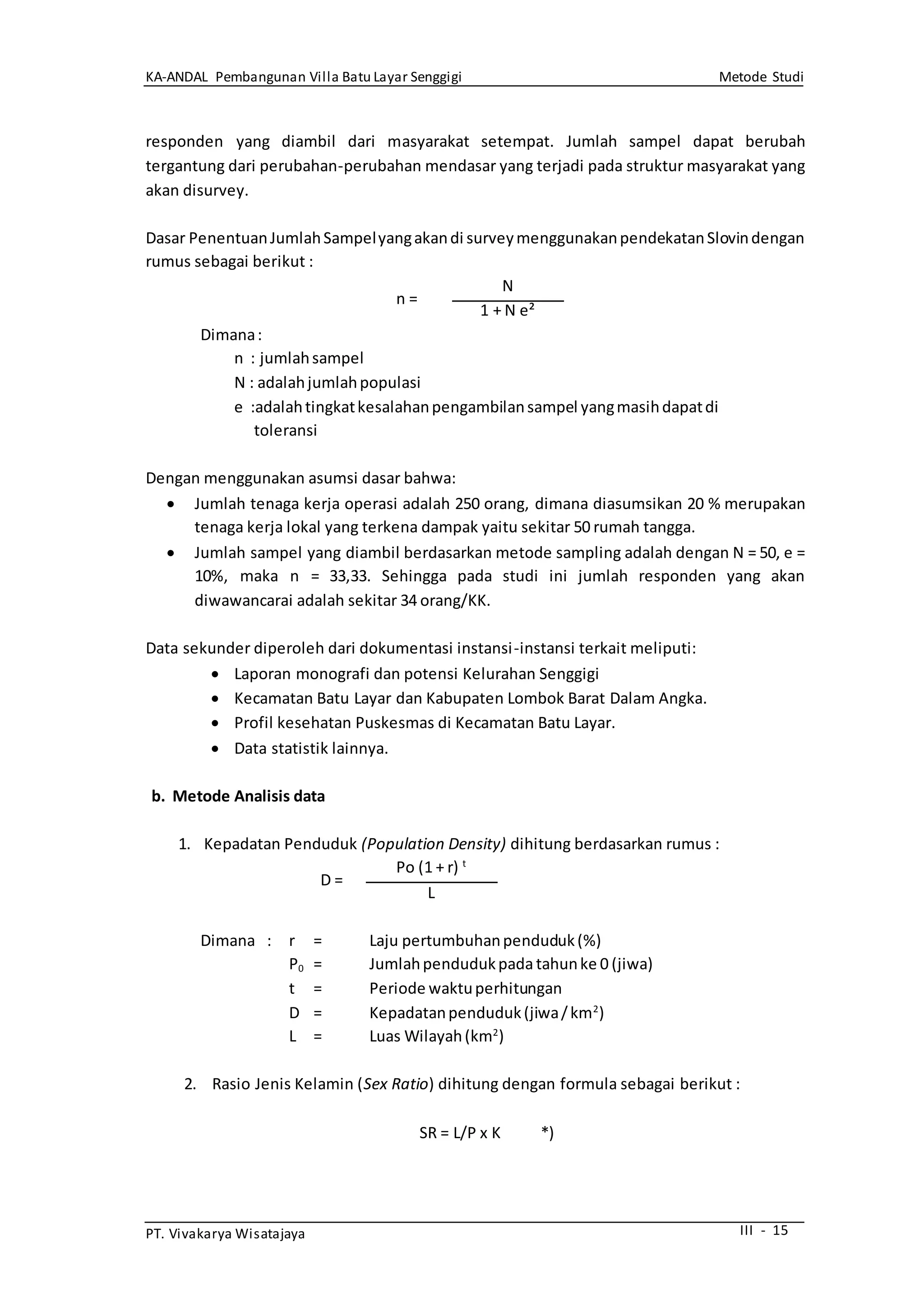 KA-ANDAL Pembangunan Villa Batu Layar Senggigi Metode Studi
PT. Vivakarya Wisatajaya III - 15
responden yang diambil dari masyarakat setempat. Jumlah sampel dapat berubah
tergantung dari perubahan-perubahan mendasar yang terjadi pada struktur masyarakat yang
akan disurvey.
Dasar PenentuanJumlahSampelyangakandi surveymenggunakanpendekatanSlovindengan
rumus sebagai berikut :
n =
N
1 + N e²
Dimana:
n : jumlahsampel
N : adalahjumlahpopulasi
e :adalahtingkatkesalahanpengambilansampel yangmasihdapatdi
toleransi
Dengan menggunakan asumsi dasar bahwa:
 Jumlah tenaga kerja operasi adalah 250 orang, dimana diasumsikan 20 % merupakan
tenaga kerja lokal yang terkena dampak yaitu sekitar 50 rumah tangga.
 Jumlah sampel yang diambil berdasarkan metode sampling adalah dengan N = 50, e =
10%, maka n = 33,33. Sehingga pada studi ini jumlah responden yang akan
diwawancarai adalah sekitar 34 orang/KK.
Data sekunder diperoleh dari dokumentasi instansi-instansi terkait meliputi:
 Laporan monografi dan potensi Kelurahan Senggigi
 Kecamatan Batu Layar dan Kabupaten Lombok Barat Dalam Angka.
 Profil kesehatan Puskesmas di Kecamatan Batu Layar.
 Data statistik lainnya.
b. Metode Analisis data
1. Kepadatan Penduduk (Population Density) dihitung berdasarkan rumus :
D =
Po (1 + r) t
L
Dimana : r = Laju pertumbuhanpenduduk(%)
P0 = Jumlahpendudukpada tahunke 0 (jiwa)
t = Periode waktuperhitungan
D = Kepadatanpenduduk(jiwa/km2
)
L = Luas Wilayah(km2
)
2. Rasio Jenis Kelamin (Sex Ratio) dihitung dengan formula sebagai berikut :
SR = L/P x K *)
 