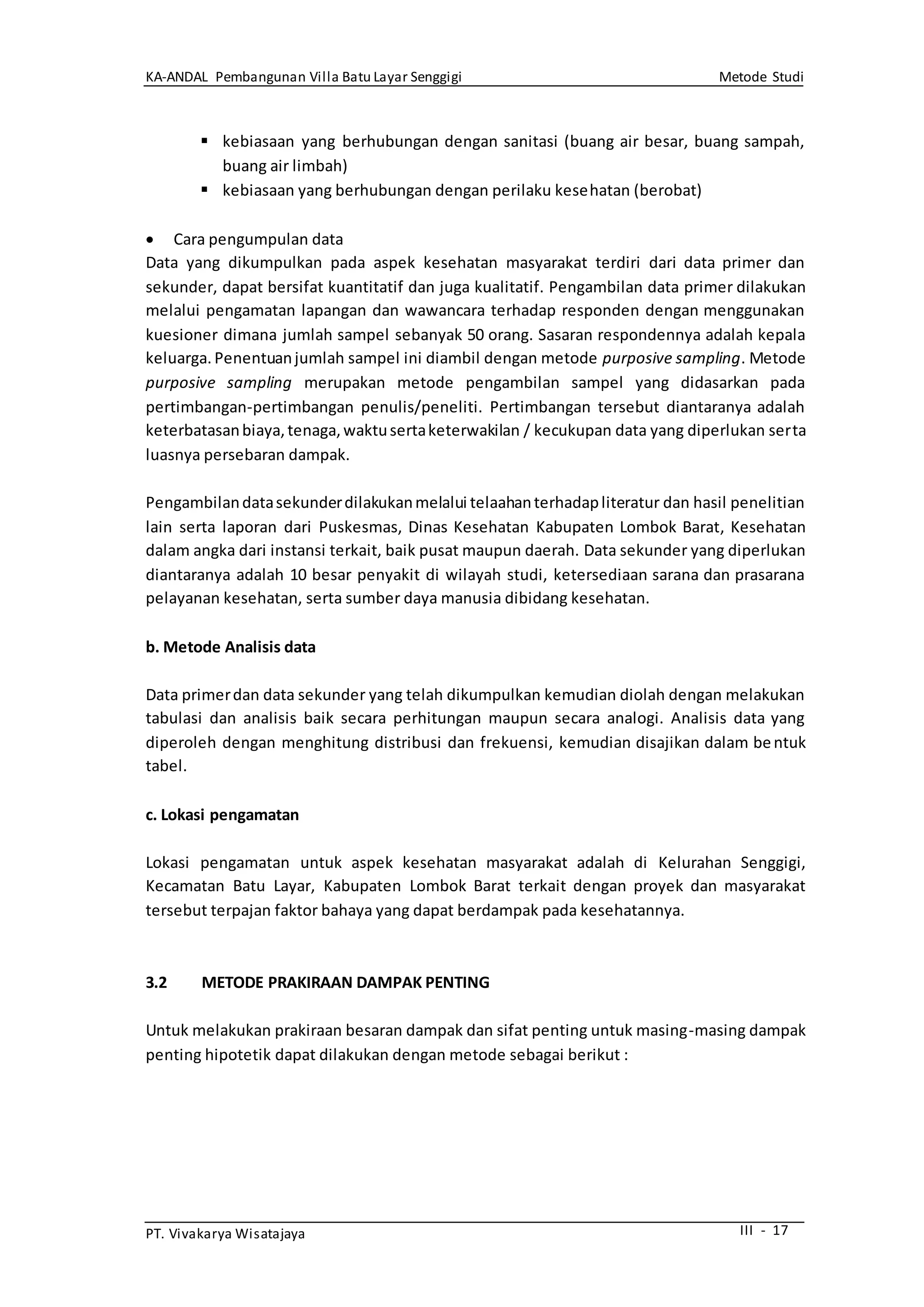 KA-ANDAL Pembangunan Villa Batu Layar Senggigi Metode Studi
PT. Vivakarya Wisatajaya III - 17
 kebiasaan yang berhubungan dengan sanitasi (buang air besar, buang sampah,
buang air limbah)
 kebiasaan yang berhubungan dengan perilaku kesehatan (berobat)
 Cara pengumpulan data
Data yang dikumpulkan pada aspek kesehatan masyarakat terdiri dari data primer dan
sekunder, dapat bersifat kuantitatif dan juga kualitatif. Pengambilan data primer dilakukan
melalui pengamatan lapangan dan wawancara terhadap responden dengan menggunakan
kuesioner dimana jumlah sampel sebanyak 50 orang. Sasaran respondennya adalah kepala
keluarga. Penentuanjumlah sampel ini diambil dengan metode purposive sampling. Metode
purposive sampling merupakan metode pengambilan sampel yang didasarkan pada
pertimbangan-pertimbangan penulis/peneliti. Pertimbangan tersebut diantaranya adalah
keterbatasanbiaya,tenaga,waktusertaketerwakilan / kecukupan data yang diperlukan serta
luasnya persebaran dampak.
Pengambilandatasekunderdilakukanmelalui telaahanterhadapliteratur dan hasil penelitian
lain serta laporan dari Puskesmas, Dinas Kesehatan Kabupaten Lombok Barat, Kesehatan
dalam angka dari instansi terkait, baik pusat maupun daerah. Data sekunder yang diperlukan
diantaranya adalah 10 besar penyakit di wilayah studi, ketersediaan sarana dan prasarana
pelayanan kesehatan, serta sumber daya manusia dibidang kesehatan.
b. Metode Analisis data
Data primerdan data sekunder yang telah dikumpulkan kemudian diolah dengan melakukan
tabulasi dan analisis baik secara perhitungan maupun secara analogi. Analisis data yang
diperoleh dengan menghitung distribusi dan frekuensi, kemudian disajikan dalam bentuk
tabel.
c. Lokasi pengamatan
Lokasi pengamatan untuk aspek kesehatan masyarakat adalah di Kelurahan Senggigi,
Kecamatan Batu Layar, Kabupaten Lombok Barat terkait dengan proyek dan masyarakat
tersebut terpajan faktor bahaya yang dapat berdampak pada kesehatannya.
3.2 METODE PRAKIRAAN DAMPAK PENTING
Untuk melakukan prakiraan besaran dampak dan sifat penting untuk masing-masing dampak
penting hipotetik dapat dilakukan dengan metode sebagai berikut :
 