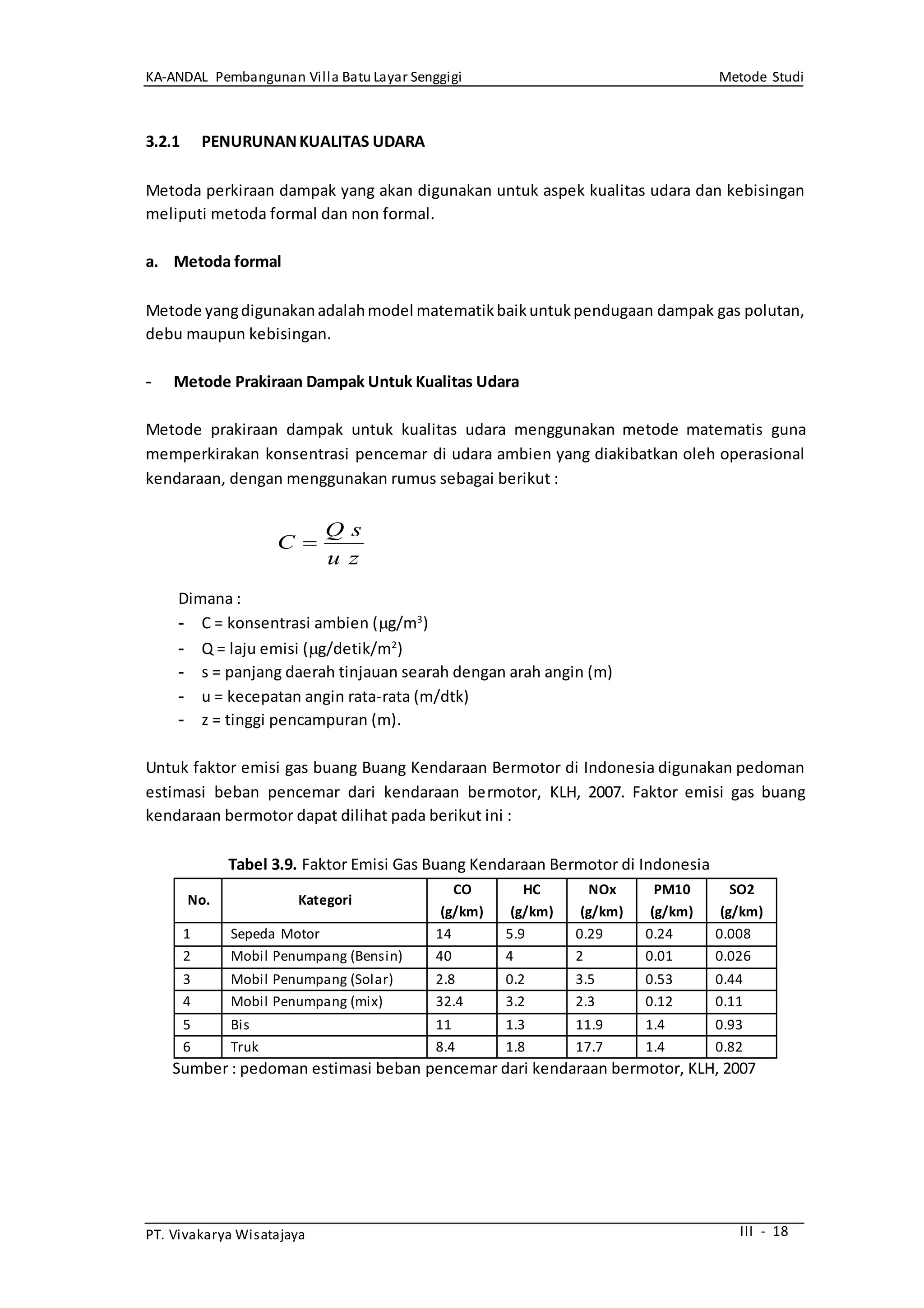 KA-ANDAL Pembangunan Villa Batu Layar Senggigi Metode Studi
PT. Vivakarya Wisatajaya III - 18
3.2.1 PENURUNANKUALITAS UDARA
Metoda perkiraan dampak yang akan digunakan untuk aspek kualitas udara dan kebisingan
meliputi metoda formal dan non formal.
a. Metoda formal
Metode yangdigunakanadalahmodel matematikbaikuntukpendugaan dampak gas polutan,
debu maupun kebisingan.
- Metode Prakiraan Dampak Untuk Kualitas Udara
Metode prakiraan dampak untuk kualitas udara menggunakan metode matematis guna
memperkirakan konsentrasi pencemar di udara ambien yang diakibatkan oleh operasional
kendaraan, dengan menggunakan rumus sebagai berikut :
Dimana :
- C = konsentrasi ambien (g/m3
)
- Q = laju emisi (g/detik/m2
)
- s = panjang daerah tinjauan searah dengan arah angin (m)
- u = kecepatan angin rata-rata (m/dtk)
- z = tinggi pencampuran (m).
Untuk faktor emisi gas buang Buang Kendaraan Bermotor di Indonesia digunakan pedoman
estimasi beban pencemar dari kendaraan bermotor, KLH, 2007. Faktor emisi gas buang
kendaraan bermotor dapat dilihat pada berikut ini :
Tabel 3.9. Faktor Emisi Gas Buang Kendaraan Bermotor di Indonesia
No. Kategori
CO
(g/km)
HC
(g/km)
NOx
(g/km)
PM10
(g/km)
SO2
(g/km)
1 Sepeda Motor 14 5.9 0.29 0.24 0.008
2 Mobil Penumpang (Bensin) 40 4 2 0.01 0.026
3 Mobil Penumpang (Solar) 2.8 0.2 3.5 0.53 0.44
4 Mobil Penumpang (mix) 32.4 3.2 2.3 0.12 0.11
5 Bis 11 1.3 11.9 1.4 0.93
6 Truk 8.4 1.8 17.7 1.4 0.82
Sumber : pedoman estimasi beban pencemar dari kendaraan bermotor, KLH, 2007
zu
sQ
C 
 