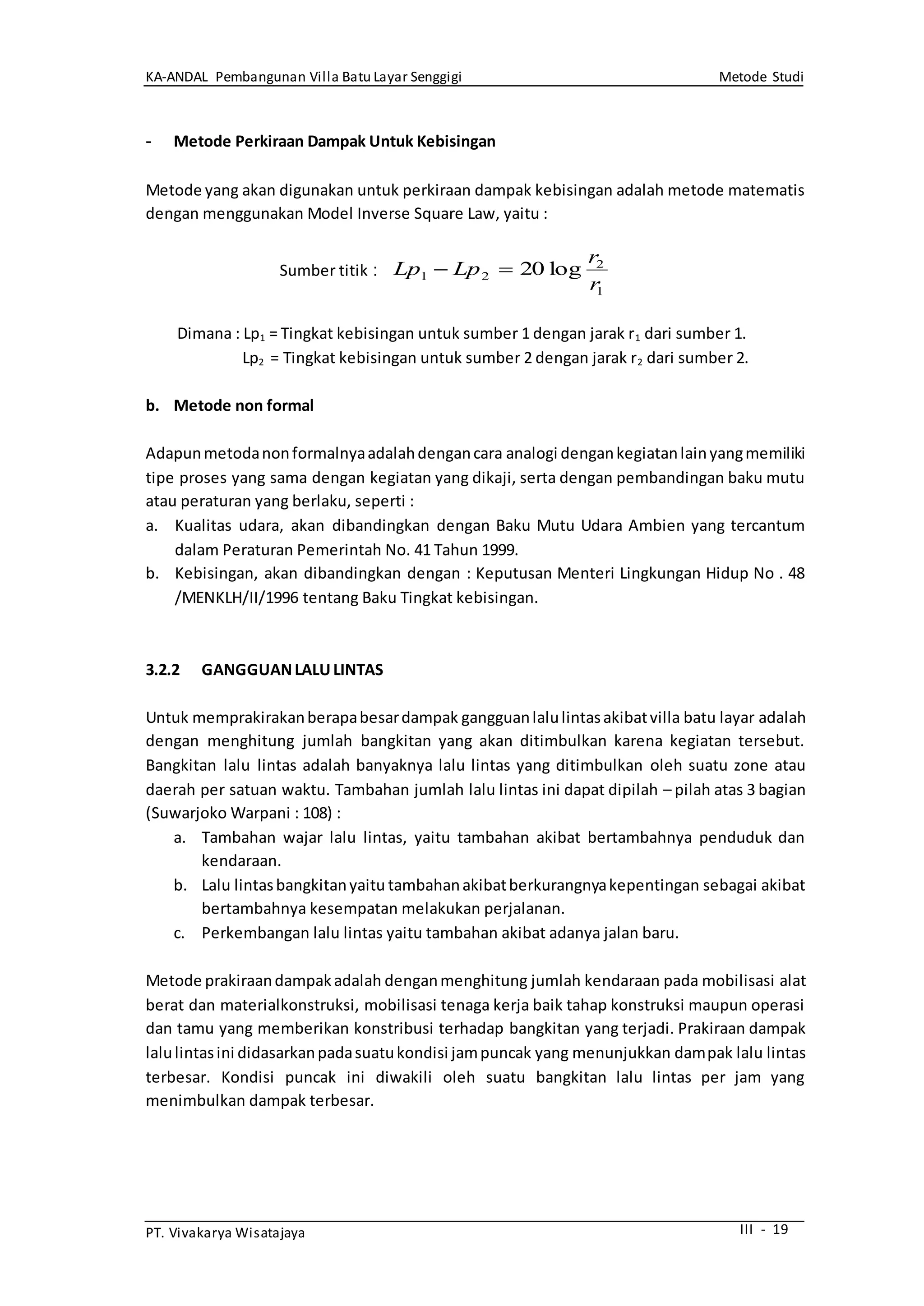 KA-ANDAL Pembangunan Villa Batu Layar Senggigi Metode Studi
PT. Vivakarya Wisatajaya III - 19
- Metode Perkiraan Dampak Untuk Kebisingan
Metode yang akan digunakan untuk perkiraan dampak kebisingan adalah metode matematis
dengan menggunakan Model Inverse Square Law, yaitu :
Dimana : Lp1 = Tingkat kebisingan untuk sumber 1 dengan jarak r1 dari sumber 1.
Lp2 = Tingkat kebisingan untuk sumber 2 dengan jarak r2 dari sumber 2.
b. Metode non formal
Adapunmetodanonformalnyaadalahdengancara analogi dengankegiatanlainyangmemiliki
tipe proses yang sama dengan kegiatan yang dikaji, serta dengan pembandingan baku mutu
atau peraturan yang berlaku, seperti :
a. Kualitas udara, akan dibandingkan dengan Baku Mutu Udara Ambien yang tercantum
dalam Peraturan Pemerintah No. 41 Tahun 1999.
b. Kebisingan, akan dibandingkan dengan : Keputusan Menteri Lingkungan Hidup No . 48
/MENKLH/II/1996 tentang Baku Tingkat kebisingan.
3.2.2 GANGGUANLALULINTAS
Untuk memprakirakanberapabesardampak gangguanlalulintasakibatvilla batu layar adalah
dengan menghitung jumlah bangkitan yang akan ditimbulkan karena kegiatan tersebut.
Bangkitan lalu lintas adalah banyaknya lalu lintas yang ditimbulkan oleh suatu zone atau
daerah per satuan waktu. Tambahan jumlah lalu lintas ini dapat dipilah – pilah atas 3 bagian
(Suwarjoko Warpani : 108) :
a. Tambahan wajar lalu lintas, yaitu tambahan akibat bertambahnya penduduk dan
kendaraan.
b. Lalu lintasbangkitanyaitu tambahanakibatberkurangnyakepentingan sebagai akibat
bertambahnya kesempatan melakukan perjalanan.
c. Perkembangan lalu lintas yaitu tambahan akibat adanya jalan baru.
Metode prakiraandampakadalah denganmenghitung jumlah kendaraan pada mobilisasi alat
berat dan materialkonstruksi, mobilisasi tenaga kerja baik tahap konstruksi maupun operasi
dan tamu yang memberikan konstribusi terhadap bangkitan yang terjadi. Prakiraan dampak
lalulintasini didasarkanpadasuatukondisi jampuncak yang menunjukkan dampak lalu lintas
terbesar. Kondisi puncak ini diwakili oleh suatu bangkitan lalu lintas per jam yang
menimbulkan dampak terbesar.
1
2
21 log20
r
r
LpLp Sumber titik :
 