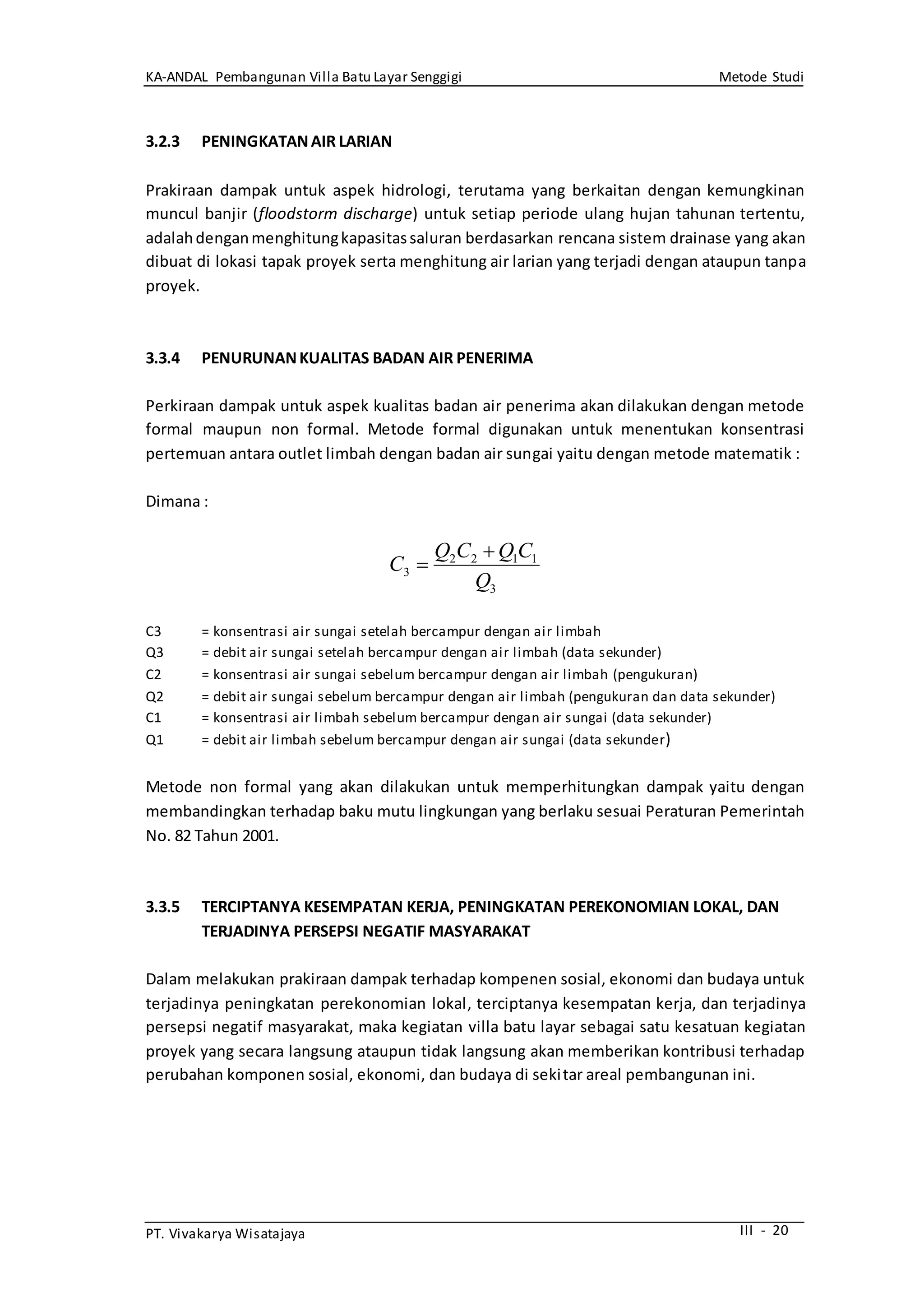 KA-ANDAL Pembangunan Villa Batu Layar Senggigi Metode Studi
PT. Vivakarya Wisatajaya III - 20
3.2.3 PENINGKATANAIR LARIAN
Prakiraan dampak untuk aspek hidrologi, terutama yang berkaitan dengan kemungkinan
muncul banjir (floodstorm discharge) untuk setiap periode ulang hujan tahunan tertentu,
adalahdenganmenghitungkapasitassaluran berdasarkan rencana sistem drainase yang akan
dibuat di lokasi tapak proyek serta menghitung air larian yang terjadi dengan ataupun tanpa
proyek.
3.3.4 PENURUNANKUALITAS BADAN AIR PENERIMA
Perkiraan dampak untuk aspek kualitas badan air penerima akan dilakukan dengan metode
formal maupun non formal. Metode formal digunakan untuk menentukan konsentrasi
pertemuan antara outlet limbah dengan badan air sungai yaitu dengan metode matematik :
Dimana :
C3 = konsentrasi air sungai setelah bercampur dengan air limbah
Q3 = debit air sungai setelah bercampur dengan air limbah (data sekunder)
C2 = konsentrasi air sungai sebelum bercampur dengan air limbah (pengukuran)
Q2 = debit air sungai sebelum bercampur dengan air limbah (pengukuran dan data sekunder)
C1 = konsentrasi air limbah sebelum bercampur dengan air sungai (data sekunder)
Q1 = debit air limbah sebelum bercampur dengan air sungai (data sekunder)
Metode non formal yang akan dilakukan untuk memperhitungkan dampak yaitu dengan
membandingkan terhadap baku mutu lingkungan yang berlaku sesuai Peraturan Pemerintah
No. 82 Tahun 2001.
3.3.5 TERCIPTANYA KESEMPATAN KERJA, PENINGKATAN PEREKONOMIAN LOKAL, DAN
TERJADINYA PERSEPSI NEGATIF MASYARAKAT
Dalam melakukan prakiraan dampak terhadap kompenen sosial, ekonomi dan budaya untuk
terjadinya peningkatan perekonomian lokal, terciptanya kesempatan kerja, dan terjadinya
persepsi negatif masyarakat, maka kegiatan villa batu layar sebagai satu kesatuan kegiatan
proyek yang secara langsung ataupun tidak langsung akan memberikan kontribusi terhadap
perubahan komponen sosial, ekonomi, dan budaya di sekitar areal pembangunan ini.
3
1122
3
Q
CQCQ
C


 