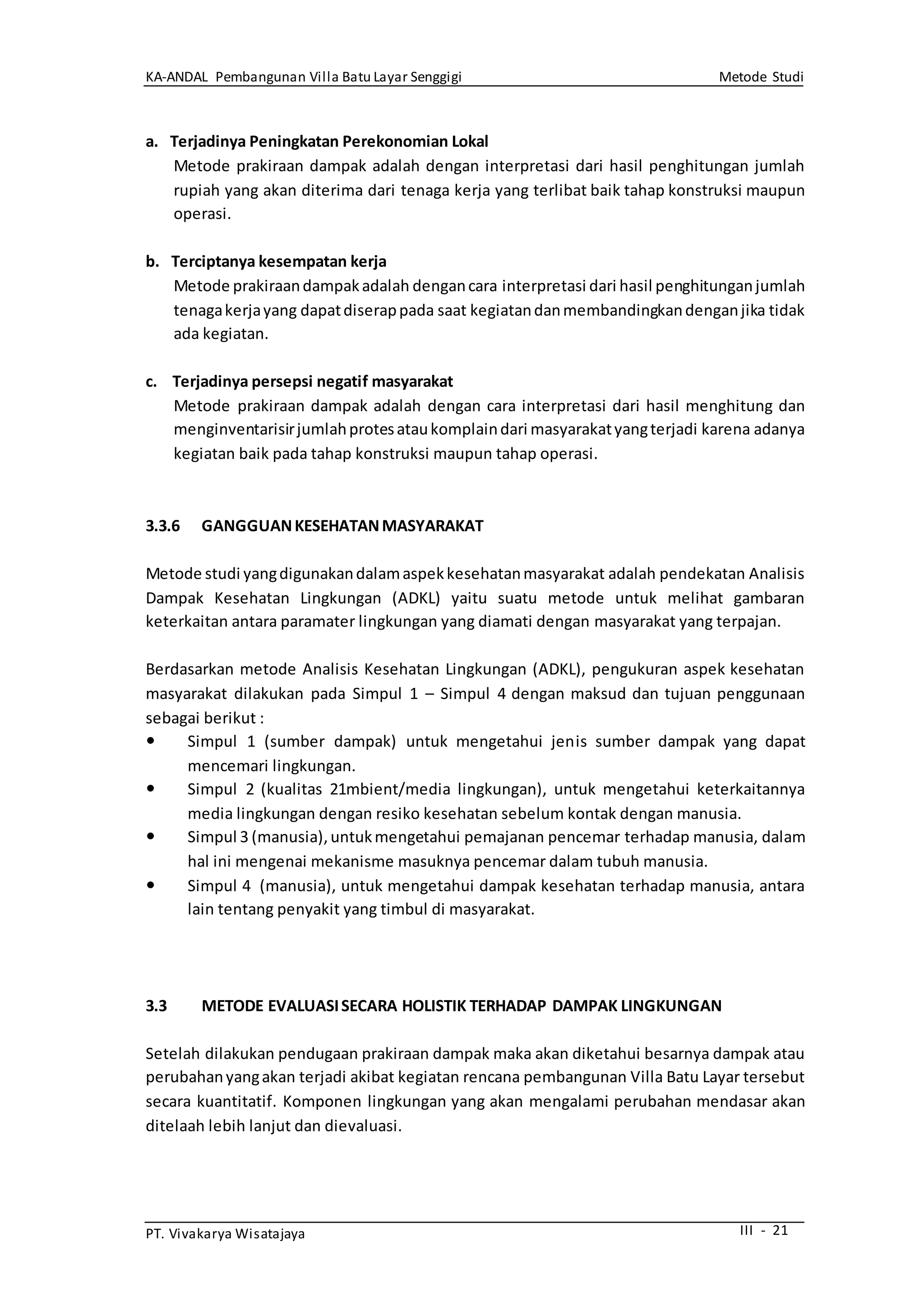 KA-ANDAL Pembangunan Villa Batu Layar Senggigi Metode Studi
PT. Vivakarya Wisatajaya III - 21
a. Terjadinya Peningkatan Perekonomian Lokal
Metode prakiraan dampak adalah dengan interpretasi dari hasil penghitungan jumlah
rupiah yang akan diterima dari tenaga kerja yang terlibat baik tahap konstruksi maupun
operasi.
b. Terciptanya kesempatan kerja
Metode prakiraandampakadalah dengancara interpretasi dari hasil penghitunganjumlah
tenagakerjayang dapatdiserappada saat kegiatandanmembandingkandenganjika tidak
ada kegiatan.
c. Terjadinya persepsi negatif masyarakat
Metode prakiraan dampak adalah dengan cara interpretasi dari hasil menghitung dan
menginventarisirjumlahprotesataukomplaindari masyarakatyangterjadi karena adanya
kegiatan baik pada tahap konstruksi maupun tahap operasi.
3.3.6 GANGGUANKESEHATANMASYARAKAT
Metode studi yangdigunakandalamaspekkesehatanmasyarakat adalah pendekatan Analisis
Dampak Kesehatan Lingkungan (ADKL) yaitu suatu metode untuk melihat gambaran
keterkaitan antara paramater lingkungan yang diamati dengan masyarakat yang terpajan.
Berdasarkan metode Analisis Kesehatan Lingkungan (ADKL), pengukuran aspek kesehatan
masyarakat dilakukan pada Simpul 1 – Simpul 4 dengan maksud dan tujuan penggunaan
sebagai berikut :
 Simpul 1 (sumber dampak) untuk mengetahui jenis sumber dampak yang dapat
mencemari lingkungan.
 Simpul 2 (kualitas 21mbient/media lingkungan), untuk mengetahui keterkaitannya
media lingkungan dengan resiko kesehatan sebelum kontak dengan manusia.
 Simpul 3 (manusia),untukmengetahui pemajanan pencemar terhadap manusia, dalam
hal ini mengenai mekanisme masuknya pencemar dalam tubuh manusia.
 Simpul 4 (manusia), untuk mengetahui dampak kesehatan terhadap manusia, antara
lain tentang penyakit yang timbul di masyarakat.
3.3 METODE EVALUASISECARA HOLISTIK TERHADAP DAMPAK LINGKUNGAN
Setelah dilakukan pendugaan prakiraan dampak maka akan diketahui besarnya dampak atau
perubahanyangakan terjadi akibat kegiatan rencana pembangunan Villa Batu Layar tersebut
secara kuantitatif. Komponen lingkungan yang akan mengalami perubahan mendasar akan
ditelaah lebih lanjut dan dievaluasi.
 