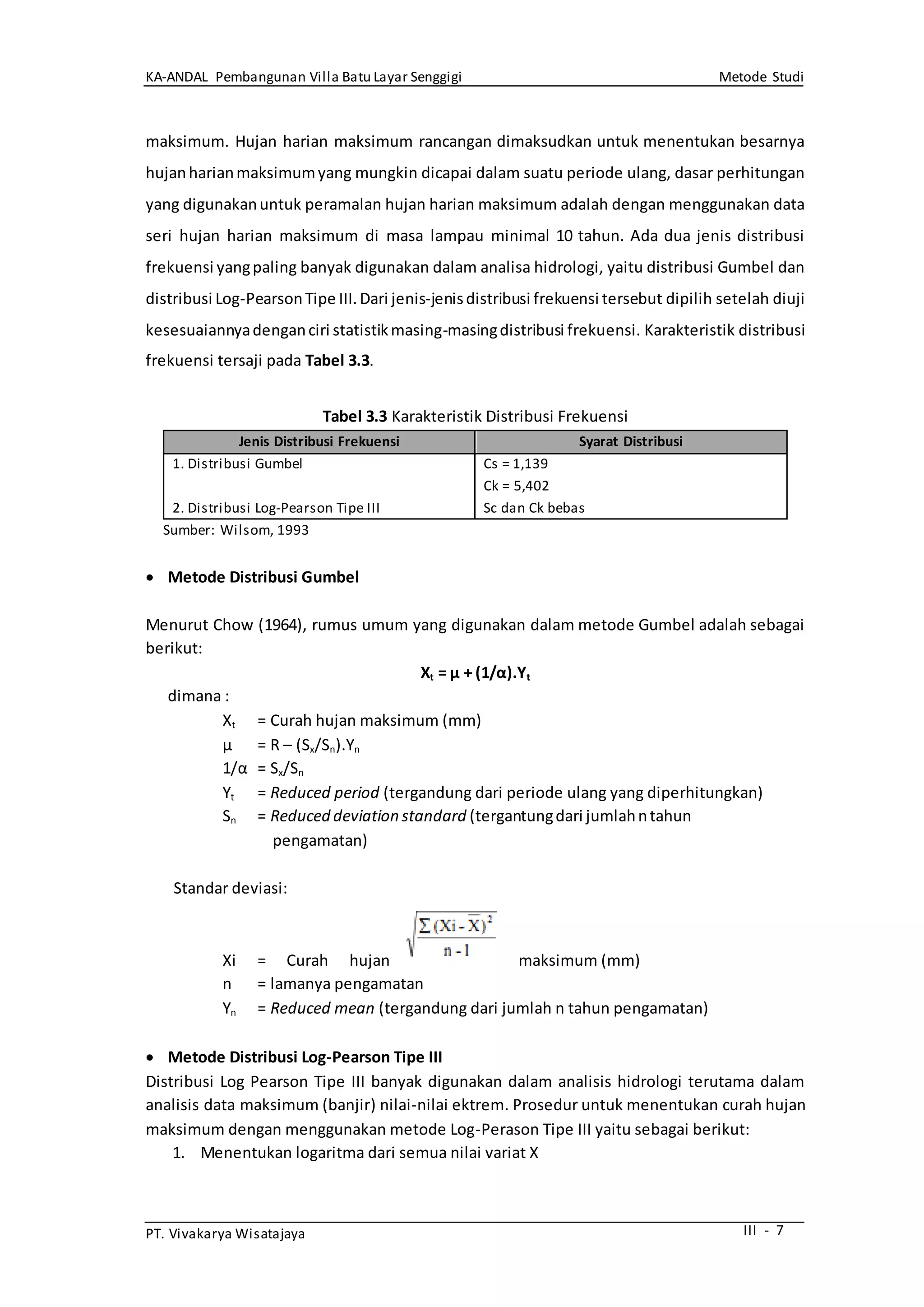 KA-ANDAL Pembangunan Villa Batu Layar Senggigi Metode Studi
PT. Vivakarya Wisatajaya III - 7
maksimum. Hujan harian maksimum rancangan dimaksudkan untuk menentukan besarnya
hujanharianmaksimumyang mungkin dicapai dalam suatu periode ulang, dasar perhitungan
yang digunakanuntuk peramalan hujan harian maksimum adalah dengan menggunakan data
seri hujan harian maksimum di masa lampau minimal 10 tahun. Ada dua jenis distribusi
frekuensi yangpaling banyak digunakan dalam analisa hidrologi, yaitu distribusi Gumbel dan
distribusi Log-PearsonTipe III.Dari jenis-jenisdistribusi frekuensi tersebut dipilih setelah diuji
kesesuaiannyadenganciri statistikmasing-masingdistribusi frekuensi. Karakteristik distribusi
frekuensi tersaji pada Tabel 3.3.
Tabel 3.3 Karakteristik Distribusi Frekuensi
Jenis Distribusi Frekuensi Syarat Distribusi
1. Distribusi Gumbel
2. Distribusi Log-Pearson Tipe III
Cs = 1,139
Ck = 5,402
Sc dan Ck bebas
Sumber: Wilsom, 1993
 Metode Distribusi Gumbel
Menurut Chow (1964), rumus umum yang digunakan dalam metode Gumbel adalah sebagai
berikut:
Xt = μ + (1/α).Yt
dimana :
Xt = Curah hujan maksimum (mm)
μ = R – (Sx/Sn).Yn
1/α = Sx/Sn
Yt = Reduced period (tergandung dari periode ulang yang diperhitungkan)
Sn = Reduced deviation standard (tergantungdari jumlahntahun
pengamatan)
Standar deviasi:
Xi = Curah hujan maksimum (mm)
n = lamanya pengamatan
Yn = Reduced mean (tergandung dari jumlah n tahun pengamatan)
 Metode Distribusi Log-Pearson Tipe III
Distribusi Log Pearson Tipe III banyak digunakan dalam analisis hidrologi terutama dalam
analisis data maksimum (banjir) nilai-nilai ektrem. Prosedur untuk menentukan curah hujan
maksimum dengan menggunakan metode Log-Perason Tipe III yaitu sebagai berikut:
1. Menentukan logaritma dari semua nilai variat X
 