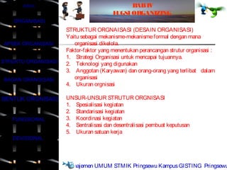 JUDUL                                   B IV
                                               AB
                                        FUGSI ORGANIZING
    ORGANISASI
                     STRUKTUR ORGNAISASI (DESAIN ORGANISASI)
                     Yaitu sebagai mekanisme-mekanisme formal dengan mana
APSEK ORGANISASI        organisasi dikelola.
                     Faktor-faktor yang menentukan perancangan strutur organisasi :
                     1. Strategi Organisasi untuk mencapai tujuannya.
STRUKTU ORGANISASI   2. Teknologi yang digunakan
                     3. Anggotan (Karyawan) dan orang-orang yang terlibat dalam
BAGAN ORANGISASI        organisasi
                     4. Ukuran orgnisasi

BENTUK ORGNISASI     UNSUR-UNSUR STRUTUR ORGNISASI
                     1. Spesialisasi kegiatan
                     2. Standarisasi kegiatan
   FUNGSIONAL        3. Koordinasi kegiatan
                     4. Sentralisasi dan desentralisasi pembuat keputusan
                     5. Ukuran satuan kerja
   DEVISIONAL


    SELESAI
                     Manajemen UMUM STMIK Pringsewu Kampus GISTING Pringsewu
 