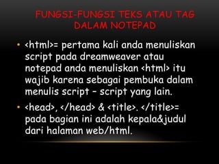 FUNGSI-FUNGSI TEKS ATAU TAG
          DALAM NOTEPAD

• <html>= pertama kali anda menuliskan
  script pada dreamweaver atau
  notepad anda menuliskan <html> itu
  wajib karena sebagai pembuka dalam
  menulis script – script yang lain.
• <head>, </head> & <title>. </title>=
  pada bagian ini adalah kepala&judul
  dari halaman web/html.
 