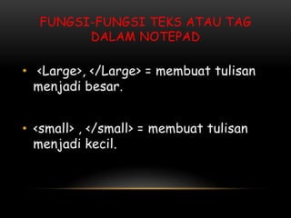 FUNGSI-FUNGSI TEKS ATAU TAG
        DALAM NOTEPAD

• <Large>, </Large> = membuat tulisan
  menjadi besar.


• <small> , </small> = membuat tulisan
  menjadi kecil.
 