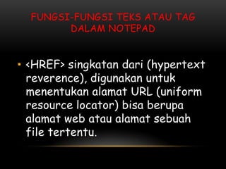 FUNGSI-FUNGSI TEKS ATAU TAG
        DALAM NOTEPAD


• <HREF> singkatan dari (hypertext
  reverence), digunakan untuk
  menentukan alamat URL (uniform
  resource locator) bisa berupa
  alamat web atau alamat sebuah
  file tertentu.
 
