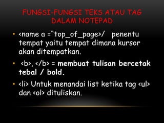 FUNGSI-FUNGSI TEKS ATAU TAG
        DALAM NOTEPAD
• <name a =“top_of_page>/ penentu
  tempat yaitu tempat dimana kursor
  akan ditempatkan.
• <b>, </b> = membuat tulisan bercetak
  tebal / bold.
• <li> Untuk menandai list ketika tag <ul>
  dan <ol> dituliskan.
 