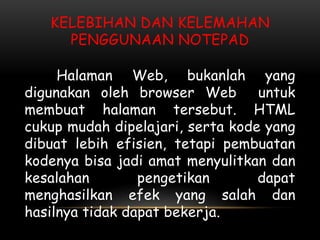 KELEBIHAN DAN KELEMAHAN
     PENGGUNAAN NOTEPAD

     Halaman Web, bukanlah yang
digunakan oleh browser Web        untuk
membuat halaman tersebut. HTML
cukup mudah dipelajari, serta kode yang
dibuat lebih efisien, tetapi pembuatan
kodenya bisa jadi amat menyulitkan dan
kesalahan        pengetikan       dapat
menghasilkan efek yang salah dan
hasilnya tidak dapat bekerja.
 