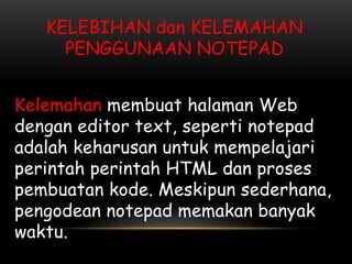 KELEBIHAN dan KELEMAHAN
     PENGGUNAAN NOTEPAD


Kelemahan membuat halaman Web
dengan editor text, seperti notepad
adalah keharusan untuk mempelajari
perintah perintah HTML dan proses
pembuatan kode. Meskipun sederhana,
pengodean notepad memakan banyak
waktu.
 