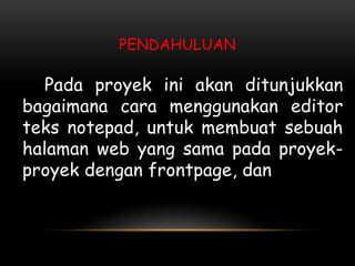PENDAHULUAN

   Pada proyek ini akan ditunjukkan
bagaimana cara menggunakan editor
teks notepad, untuk membuat sebuah
halaman web yang sama pada proyek-
proyek dengan frontpage, dan
 